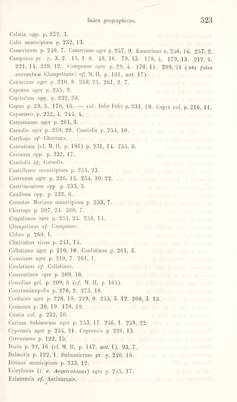 Calatia opp. p. 232, 3. Calis municipium p. 232, 13. Camerinum p. 240, 7. Camcrinus ager p. 257, 9. Kamerinus p. 256, 16. 257, 2. Campania pr. p. 3,2. 15, 1. 8. 48, 16. 79, 13. 178, 4. 179, 13. 212, 1. 221, 14. 229, 12. Campanus ager p. 29, 4. 170, 15. 209, 21 (tibi falso correctum Clampetinus: cf. M. II, p. 161, not. 17). Canusinus ager p. 210, 8. 260, 25. 261, 2. 7. Capenus ager p. 255, 9. Capitulum opp. p. 232, 20. Capua p. 29, 5. 170, 16. — co!. Julia Felix p. 231, 19. Capys col. p. 216, 11. Capuensis p. 232, 4. 241, 4. Carmeianus ager p. 261, 3. Carsolis ager p. 239, 20. Cassiolis p. 254, 10. Carthago cf. Chartago. Casentium (ef. M. 11, p. 186) p. 231, 14. 255, 6. Casinum opp. p. 232, 17. Cassiolis cf. Carsolis. Castellense municipium p. 254, 23. Castranus ager p. 226, 13. 254, 20. 22. Castrimonium opp p. 233, 3. Caudium opp. p. 2323 6. Cereatae Mariana municipium p. 233, 7. Chartago p. 307, 24. 308, 7. Cingulanus ager p. 25 4, 25. 258, 14. Clampetinus cf. Campanus. Clibes p. 260, 1. Clinivatius vicus p. 241, 14. Co.llatinus ager p. 210, 10. Conlatinus p. 261, 3. Comsinus ager p. 210, 7. 261, 1. Conlatinus cf. Collatinus. Consentinus ager p. 209, 16. Consiline prf. p. 209, 6 (cf. M. 11, p. 165). Constantinopolis p. 270, 2. 273, 18. Corfinius ager p. 228, 18. 229, 9. 255, 3. 12. 260, 3. 15. Cremona p. 30, 19. 170, 19. Cumis col. p. 232, 10. Curium Sabinorum ager p. 253, 17. 256, 1. 258, 22. Cyprensis ager p. 254, 21. Cuprensis p. 226, 13. Cyrenenses p. 122, 15. Dacia p. 92, 16 (cf. M. II, p. 147, not. 1). 93, 7. Dalmatia p. 122, 1. Dalmatiarum pr. p. 240, 16. Divinos municipium p. 233, 12. Ecicylanus (i. e. Aequiculanus) ager p. 255, 17. Eclanensis cf. Aeclanensis.