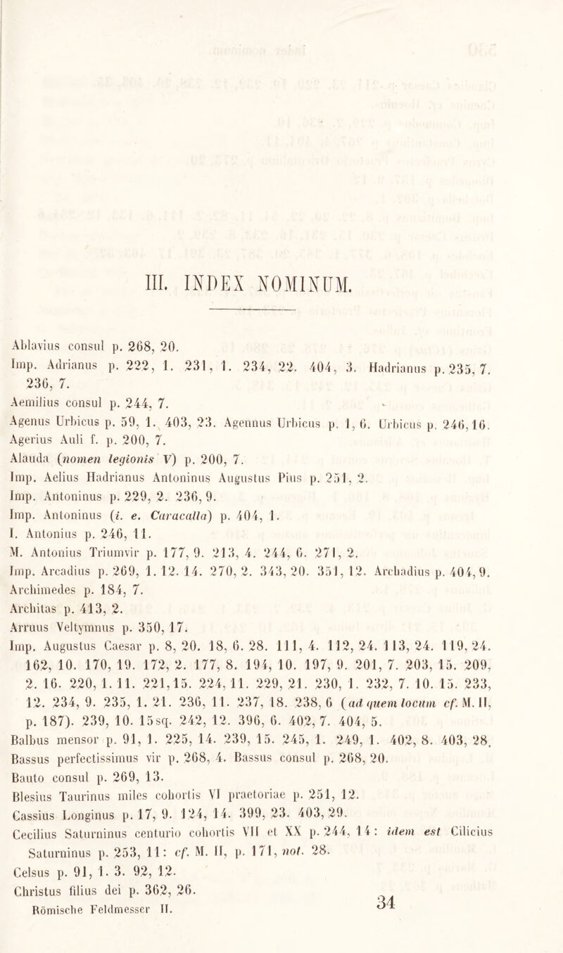 Ablavius consul p. 208, ,20. Imp. Adrianus p. 222, 1. 231, 1. 234, 22. 404, 3. Hadrianus p.235, 7. 236, 7. Aemilius consul p. 244, 7. Agenus Urbicus p. 59, 1. 403, 23. Agennua Urbicus p. 1, 6. ürbicus p. 246,16. Agerius Auli f. p. 200, 7. Alauda (nomen legionis V) p. 200, 7. Imp. Aelius Hadrianus Antoninus Augustus Pius p. 251, 2. Imp. Antoninus p. 229, 2. 236, 9. Imp. Antoninus (i. e. Caracalla) p. 404, 1. I. Antonius p. 246, 11. M. Antonius Triumvir p. 177,9. 213, 4. 244, 6. 271, 2. Imp. Arcadius p. 269, 1.12.14. 270,2. 343,20. 351,12. Arcbadius p. 404, 9. Archimedes p. 184, 7. Arcliitas p. 413, 2. Arruus Veltymnus p. 350, 17. Imp. Augustus Caesar p. 8, 20. 18, 6. 28. 111, 4. 112, 24. 113, 24. 119, 24. 162, 10. 170, 19. 172, 2. 177, 8. 194, 10. 197, 9. 201, 7. 203, 15. 209, 2.16. 220,1.11. 221,15. 224,11. 229, 21. 230,1. 232, 7.10.15. 233, 12. 234, 9. 235, 1. 21. 236, 11. 237, 18. 238,6 (ad quem locum cf.M.Il, p. 187). 239, 10. 15sq. 242, 12. 396, 6. 402, 7. 404, 5. Baibus mensor p. 91, 1. 225, 14. 239, 15. 245, 1. 249, 1. 402, 8. 403, 28, Bassus perfectissimus vir p. 268, 4. Bassus consul p. 268, 20. Bauto consul p. 269, 13. Blesius Taurinus miles cohortis VI praetoriae p. 251, 12. Cassius Longinus p. 17, 9. 124,14. 399,23. 403,29. Cecilius Saturninus centurio cohortis VII et XX p. 244, 14: idem est Cilicius Saturninus p. 253, 11: cf. M. II, p. 171 ,not. 28. Celsus p. 91, 1. 3. 92, 12. Christus fdius dei p. 362, 26. Römische Feldmesser II.