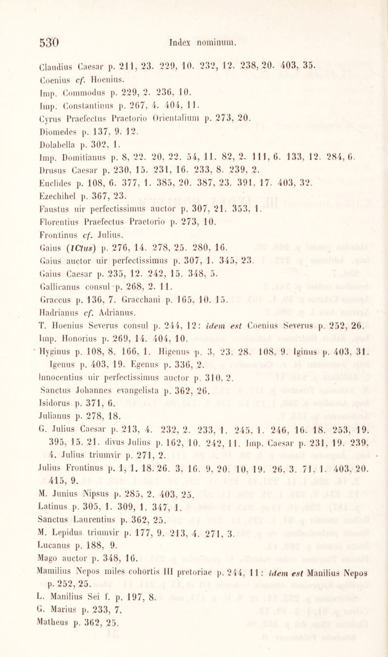 Claudius Caesar p. 211, 23. 220, 10. 232, 12. 238,20. 403, 35. Coenius cf. Hoenius. Imp. Commodus p. 229, 2. 230, 10. Imp. Constantinus p. 207, 4. 404, 11. Cyrus Praefectus Praetorio Orientalium p. 273, 20. Diomedes p. 137, 9. 12. Dolabella p. 302, 1. Imp. Domitianus p. 8, 22. 20, 22. 54, 11. 82, 2. 111,0. 133, 12. 284,0. Drusus Caesar p. 230, 15. 231, 16. 233, 8. 239, 2. Euclides p. 108, 0. 377, 1. 385, 20. 387, 23. 391, 17. 403, 32. Ezechiliel p. 307, 23. Faustus uir perfectissimus auctor p. 307, 21. 353, 1. Florentius Praefectus Praetorio p. 273, 10. Frontinus cf. Julius. Gaius (ICtus) p. 270, 14. 278, 25. 280, 16. Gaius auctor uir perfectissimus p. 307, 1. 345, 23. Gaius Caesar p. 235, 12. 242, 15. 348, 5. Gallicanus eonsul p. 208, 2. 11. Graccus p. 130, 7. Gracchani p. 105, 10. 15. Hadrianus cf. Adrianus. T. Hoenius Severus consul p. 244, 12: idem est Coenius Severus p. 252, 26. Imp. Honorius p. 269, 14. 404, 10. • Hyginus p. 108, 8. 106, 1. Higenus •p. 3, 23. 28. 108, 9. Iginus p. 403, 31, Igenus p. 403, 19. Egenus p. 330, 2. lnnocentius uir perfectissimus auctor p. 310.2. Sanctus Johannes evangelista p. 302, 20. Isidorus p. 371, 0. Julianus p. 278, 18. G. Julius Caesar p. 213, 4. 232,2. 233, 1. 245, 1. 246, 16. 18. 253, 19. 395, 15. 21. divus Julius p. 102, 10. 242, 11. Imp. Caesar p. 231, 19. 239, 4. Julius triumvir p. 271, 2. Julius Frontinus p. 1, 1. 18.26. 3, 10. 9, 20. 10, 19. 20, 3. 71, 1. 403, 20. 415, 9. M. Junius Nipsus p. 285, 2. 403, 25. Latinus p. 305, 1. 309, 1. 347, 1. Sanctus Laurentius p. 302, 25. M. Lepidus triumvir p. 177, 9. 213, 4. 271, 3. Lucanus p. 188, 9. Mago auctor p. 348, 10. Mamilius Nepos miles cohortis HI pretoriae p. 244, 11: idem est Manilius Nepos p. 252, 25. L. Manilius Sei f. p. 197, 8. G. Marius p. 233, 7. Matheus p. 362, 25.