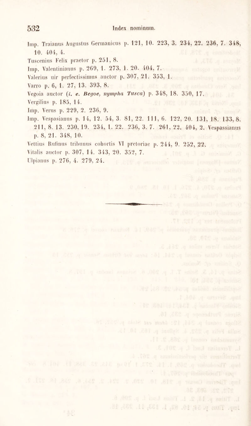 Imp. Traianus Augustus Germanictis p. 121, 10. 223, 3. 234, 22. 236, 7. 348, 10. 404, 4. Tuscenius Felix praetor p. 251, 8. Imp. Valentinianus p. 260, 1. 273, 1. 20. 404, 7. Valerius uir perfectissimus auctor p. 307, 2t. 353, 1. Varro p. 6, 1. 27, 13. 393, 8. Vegoia auctor (4. e. Begoe, nympha Tusca) p. 348, 18. 350, 17. Vergilius p. 185, 14. Imp. Verus p. 229, 2. 236, 9. Imp. Vespasianus p. 14, 12. 54, 3. 81, 22. 111, 6. 122, 20. 131, 18. 133,8. 211, 8. 13. 230, 19. 234, 1. 22. 236, 3. 7. 261, 22. 404, 2. Vespassianus p. 8, 21. 348, 10. Vettius Rufmus tribunus cohortis VI pretoriae p. 244, 9. 252, 22. Vitalis auctor p. 307, 14. 343, 20. 352, 7.