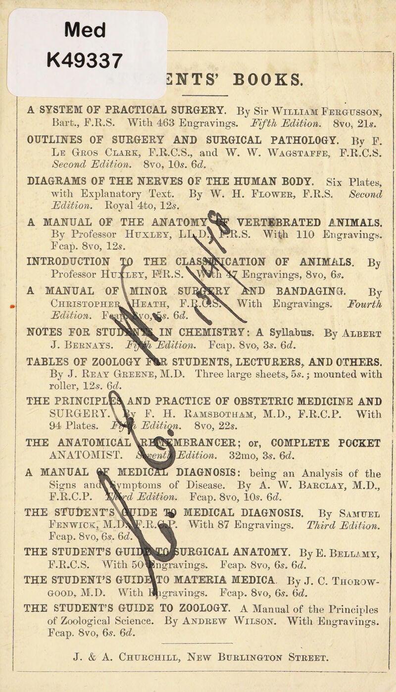 Med K49337 2NTS’ BOOKS. A SYSTEM OF PRACTICAL SURGERY. By Sir William Fergusson, Bart., F.R.S. Witli 463 Engravings. Fifth Edition. 8vo, 21s. OUTLINES OF SURGERY AND SURGICAL PATHOLOGY. By F. Le Geos Clark, F.R.C.S., and W. W. Wagstaffe, F.R.C.S. Second Edition. 8vo, 10s. 6d. DIAGRAMS OF THE NERVES OF THE HUMAN BODY. Six Plates, with Explanatory Text. By W. H. Flo wee, F.R.S. Second Edition. Royal 4to, 12s. A MANUAL OF THE ANATOMY^IfVERTEBRATED ANIMALS. By Professor Huxley, LI^D^FfR.S. With 110 Engravings. Fcap. 8vo, 12s INTRODUCTION W THE CLASMg^CATION OF ANIMALS. By Professor htuiLEY, F1R.S.^^^k!i 47 Engravings, 8vo, 6.?. A MANUAL OF \ MINOR SU^EY AND BANDAGING. By Heath, F.BlT^.SS^ With Engravings. Fourth 6d. MU1N CHEMISTRY: A Syllabus, By Albekt ’^(^Edition. Fcap. 8vo, 3s. 6d. TABLES OF ZOOLOGY F^R STUDENTS, LECTURERS, AND OTHERS. By J. Reay Greene, M.D. Three large sheets, 5s.; mounted with roller, 12s. 6d. THE PRINCIPl{\aND PRACTICE OF OBSTETRIC MEDICINE AND SURGERY AW F. H. Ramsbotham, M.D., F.R.C.P. With 94 Plates. Editi^i. 8vo, 22s. THE ANATOMICAL \GtB|J®MBRANCER; or, COMPLETE POCKET ANATOMIST. Edition. 32mo, 3s. 6d. A MANUAL GjE MEDICAL DIAGNOSIS: being an Analysis of the Signs anoV^Rmptoms of Disease. By A. W. Barclay, M.D., F.R.C.P. Edition. Fcap. 8vo, 10s. 6d. THE STUDENT’SWIDE ^ MEDICAL DIAGNOSIS. By Samuel Christophei Edition. F<& NOTES FOR STU J. Bernays. Fenwick, M.D Fcap. 8vo, 6s. 6d. THE STUDENT’S GUI F.R.C.S. With THE STUDENT’S GUID good, M.D. With R. With 87 Engravings. Third Edition. URGICAL ANATOMY. By E. Bellamy, ngravings, Fcap. 8vo, 6s. 6d. TO MATERIA MEDICA. By J. C. Thorow- ngs. Fcap. 8vo, 6s. 6d. THE STUDENT’S GUIDE TO ZOOLOGY. A Manual of the Principles of Zoological Science. By Andrew Wilson. With Engravings. Fcap. 8vo, 6s. 6d. J. & A. Churchill, New Burlington Street.