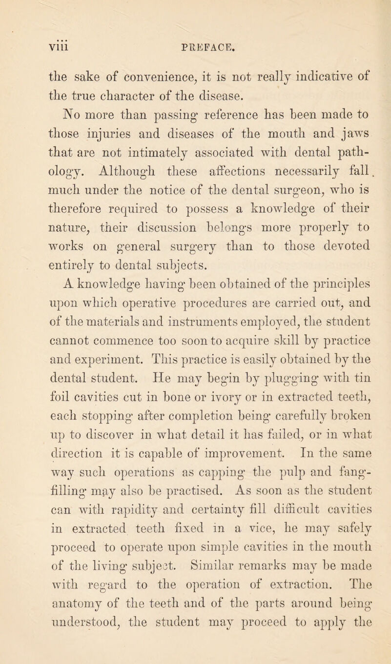 the sake of convenience, it is not really indicative of the true character of the disease. No more than passing* reference has been made to those injuries and diseases of the mouth and jaws that are not intimately associated with dental path¬ ology. Although these affections necessarily fall. much under the notice of the dental surgeon, who is therefore required to possess a knowledge of their nature, their discussion belongs more properly to works on general surgery than to those devoted entirely to dental subjects. A knowledge having been obtained of the principles upon which operative procedures are carried out, and of the materials and instruments employed, the student cannot commence too soon to acquire skill by practice and experiment. This practice is easily obtained by the dental student. He may begin by plugging with tin foil cavities cut in bone or ivory or in extracted teeth, each stopping* after completion being* carefully broken up to discover in what detail it has failed, or in what direction it is capable of improvement. In the same way such operations as capping the pulp and fang- filling may also be practised. As soon as the student can with rapidity and certainty fill difficult cavities in extracted teeth fixed in a vice, he may safely proceed to operate upon simple cavities in the mouth of the living* subject. Similar remarks may be made with regard to the operation of extraction. The anatomy of the teeth and of the parts around being- understood, the student may proceed to apply the