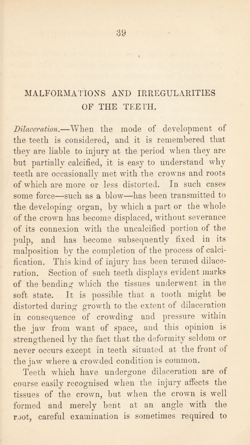 MALFORMATIONS AND IRREGULARITIES OF THE TEETH. Dilaceration.—When the mode of development of the teeth is considered, and it is remembered that they are liable to injury at the period when they are but partially calcified, it is easy to understand why teeth are occasionally met with the crowns and roots J of which are more or less distorted. In such cases some force—such as a blow—has been transmitted to the developing* organ, by which a part or the whole of the crown has become displaced, without severance of its connexion with the uncalcified portion of the pulp, and has become subsequently fixed in its malposition by the completion of the process of calci¬ fication. This kind of injury has been termed dilace¬ ration. Section of such teeth displays evident marks of the bending which the tissues underwent in the soft state. It is possible that a tooth might be distorted during growth to the extent of dilaceration in consequence of crowding* and pressure within the jaw from want of space, and this opinion is strengthened by the fact that the deformity seldom or never occurs except in teeth situated at the front of the jaw where a crowded condition is common. Teeth which have undergone dilaceration are of course easily recognised when the injury affects the tissues of the crown, but when the crown is well formed and merely bent at an angle with the root, careful examination is sometimes required to