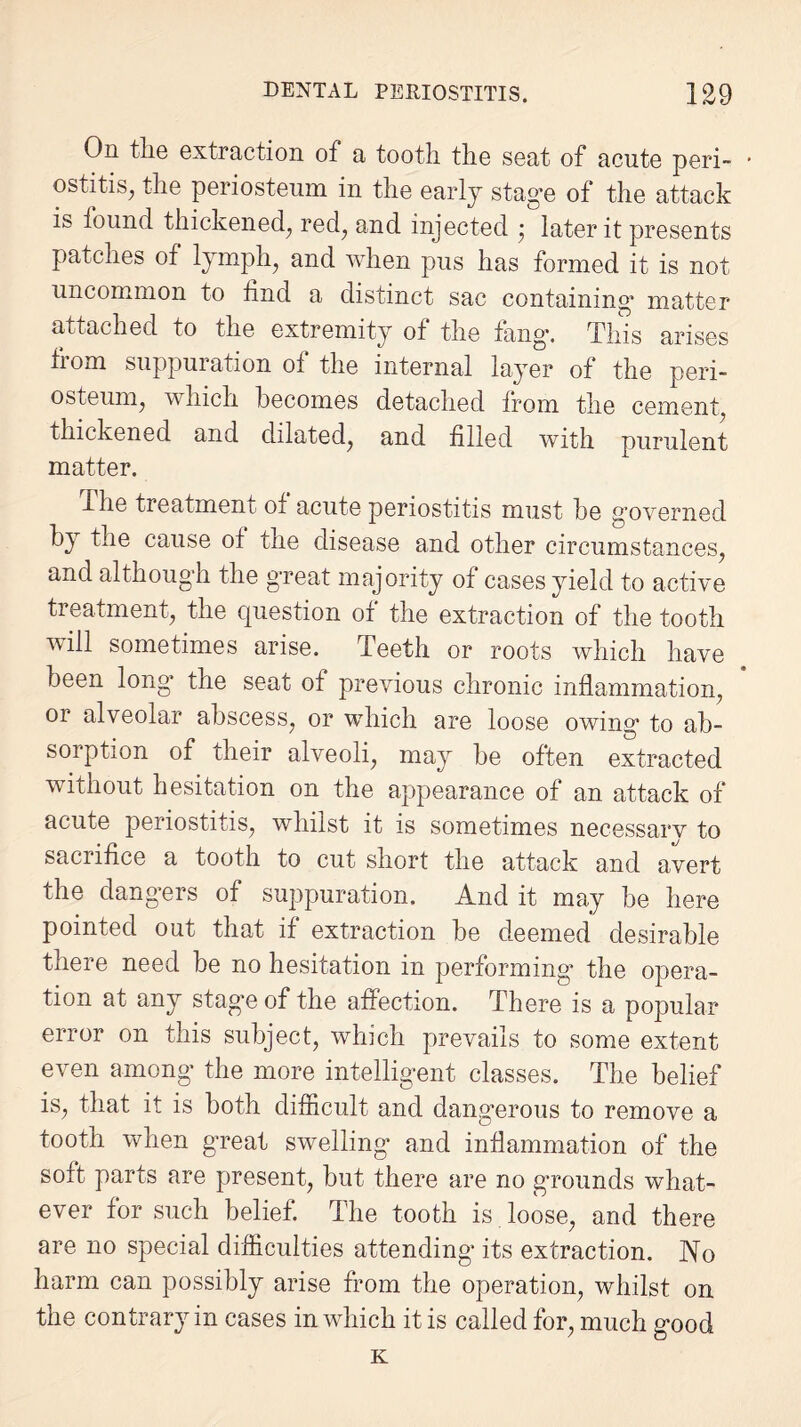 On the extraction of a tooth the seat of acute peri- • ostitis, the periosteum in the early stage of the attack is found thickened; red; and injected • later it presents patches of lymph; and when pus has formed it is not uncommon to find a distinct sac containing* matter attached to the extremity of the fang*. This arises from suppuration of the internal layer of the peri¬ osteum; which becomes detached from the cement, thickened and dilated, and filled with purulent matter. The treatment of acute periostitis must he governed by the cause of the disease and other circumstances, and although the great majority of cases yield to active treatment, the question of the extraction of the tooth will sometimes arise. Teeth or roots which have been long the seat of previous chronic inflammation, or alveolar abscess, or which are loose owing* to ab¬ sorption of their alveoli, may he often extracted without hesitation on the appearance of an attack of acute periostitis, whilst it is sometimes necessary to sacrifice a tooth to cut short the attack and avert the dangers of suppuration. And it may be here pointed out that if extraction be deemed desirable there need he no hesitation in performing* the opera¬ tion at any stage of the affection. There is a popular error on this subject, which prevails to some extent even among* the more intelligent classes. The belief is, that it is both difficult and dangerous to remove a tooth when great swelling and inflammation of the soft parts are present, but there are no grounds what¬ ever for such belief. The tooth is. loose, and there are no special difficulties attending* its extraction. No harm can possibly arise from the operation, whilst on the contrary in cases in which it is called for, much good K