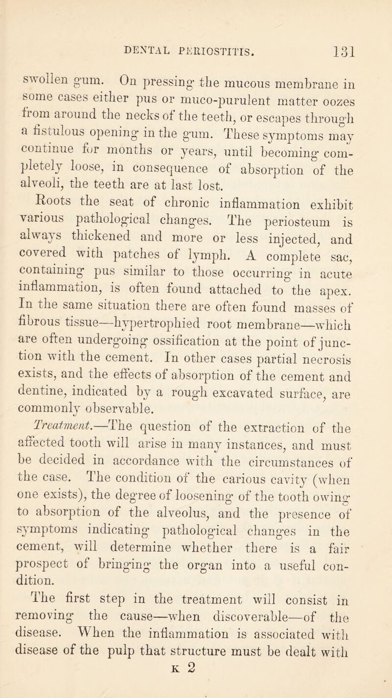 swollen gum. On pressing- the mucous membrane in some cases either pus or muco-purulent matter oozes fi om around the necks of the teeth, or escapes through a fistulous opening* in the gum. These symptoms may continue for months or years, until becoming com¬ pletely loose, in consequence of absorption of the alveoli, the teeth are at last lost. Roots the seat of chronic inflammation exhibit various pathological changes. The periosteum is always thickened and more or less injected, and covered with patches of lymph. A complete sac, containing pus similar to those occurring in acute inflammation, is oiten found attached to the apex. In the same situation there are often found masses of fibrous tissue—hypertrophied root membrane—which are often undergoing ossification at the point of junc¬ tion with the cement. In other cases partial necrosis exists, and the effects of absorption of the cement and dentine, indicated by a rough excavated surface, are commonly observable. Treatment.—The question of the extraction of the affected tooth will arise in many instances, and must be decided in accordance with the circumstances of’ the case. The condition of the carious cavity (when one exists), the degree of loosening of the tooth owing* to absorption of the alveolus, and the presence of symptoms indicating pathological changes in the cement, will determine whether there is a fair prospect of bringing the organ into a useful con¬ dition. The first step in the treatment will consist in removing the cause—when discoverable—of the disease. When the inflammation is associated with disease of the pulp that structure must be dealt with k 2