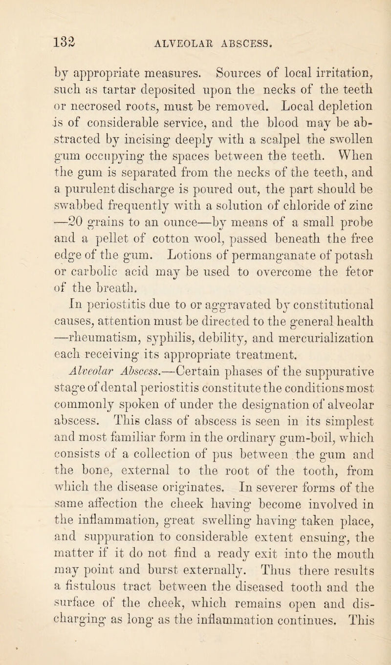 13^ by appropriate measures. Sources of local irritation, such as tartar deposited upon the necks of the teeth or necrosed roots, must he removed. Local depletion is of considerable service, and the blood mav be ab- stracted by incising* deeply with a scalpel the swollen gum occupying* the spaces between the teeth. When the gum is separated from the necks of the teeth, and a purulent discharge is poured out, the part should be swabbed frequently with a solution of chloride of zinc —20 grains to an ounce—by means of a small probe and a pellet of cotton wool, passed beneath the free edge of the gum. Lotions of permanganate of potash or carbolic acid may be used to overcome the fetor of the breath. In periostitis due to or aggravated by constitutional causes, attention must be directed to the general health —rheumatism, syphilis, debility, and mercurialization each receiving its appropriate treatment. Alveolar Abscess.—Certain phases of the suppurative stage of dental periostitis constitute the conditions most commonly spoken of under the designation of alveolar abscess. This class of abscess is seen in its simplest and most familiar form in the ordinary gum-boil, which consists of a collection of pus between the gum and the bone, external to the root of the tooth, from which the disease originates. In severer forms of the same affection the cheek having become involved in the inflammation, great swelling having taken place, and suppuration to considerable extent ensuing, the matter if it do not find a readv exit into the mouth •j may point and burst externally. Thus there results a fistulous tract between the diseased tooth and the surface of the cheek, which remains open and dis¬ charging as long as the inflammation continues. This