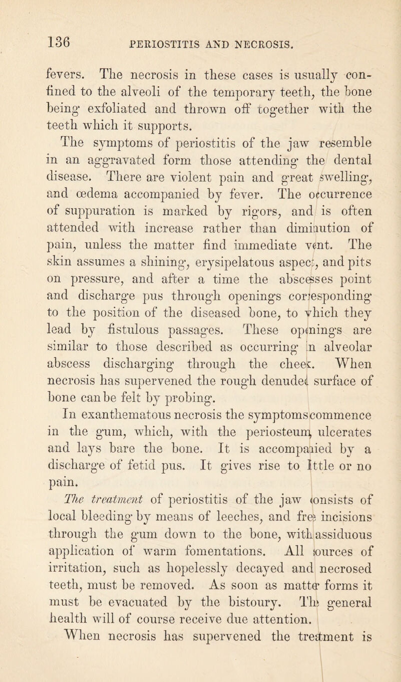 fevers. The necrosis in these cases is usually con¬ fined to the alveoli of the temporary teeth, the hone being’ exfoliated and thrown off together with the teeth which it supports. The symptoms of periostitis of the jaw resemble in an aggravated form those attending the dental disease. There are violent pain and great swelling, and oedema accompanied by fever. The occurrence of suppuration is marked by rigors, and is often attended with increase rather than diminution of pain, unless the matter find immediate vent. The skin assumes a shining, erysipelatous aspect, and pits on pressure, and after a time the abscesses point and discharge pus through openings corresponding to the position of the diseased hone, to vhich they lead by fistulous passages. These openings are similar to those described as occurring in alveolar abscess discharging through the cheeft When necrosis has supervened the rough denuded surface of bone can be felt by probing. In exanthematous necrosis the symptoms commence in the gum, which, with the periosteum, ulcerates and lays bare the hone. It is accompanied by a discharge of fetid pus. It gives rise to little or no pain. The treatment of periostitis of the jaw (onsists of local bleeding by means of leeches, and frei incisions through the gum down to the bone, with assiduous application of warm fomentations. All sources of irritation, such as hopelessly decayed and necrosed teeth, must he removed. As soon as matte* forms it must he evacuated by the bistoury. Tin general health will of course receive due attention. When necrosis has supervened the treatment is