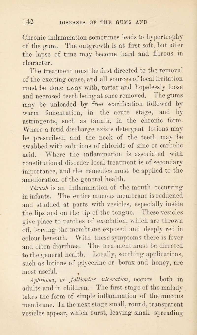 143 DISEASES OF THE GUMS AND Chronic inflammation sometimes leads to hypertrophy of the gum. The outgrowth is at first soft, hut after the lapse of time may become hard and fibrous in character. The treatment must he first directed to the removal of the exciting cause, and all sources of local irritation must he done away with, tartar and hopelessly loose and necrosed teeth being at once removed. The gums may be unloaded by free scarification followed by warm fomentation, in the acute stage, and by astringents, such as tannin, in the chronic form. Where a fetid discharge exists detergent lotions may he prescribed, and the neck of the teeth may he swabbed with solutions of chloride of zinc or carbolic acid. Where the inflammation is associated with constitutional disorder local treatment is of secondary importance, and the remedies must he applied to the amelioration of the general health. Thrush is an inflammation of the mouth occurring in infants. The entire mucous membrane is reddened and studded at parts with vesicles, especially inside the lips and on the tip of the tongue. These vesicles give place to patches of exudation, which are thrown off, leaving the membrane exposed and deeply red in colour beneath. With these symptoms there is fever and often diarrhoea. The treatment must be directed to the general health. Locally, soothing applications, such as lotions of glycerine or borax and honey, are most useful. , Aphthous7 or follicular ulceration, occurs both in adults and in children. The first stage of the malady takes the form of simple inflammation of the mucous membrane. In the next stage small, round, transparent vesicles appear, which burst, leaving small spreading’