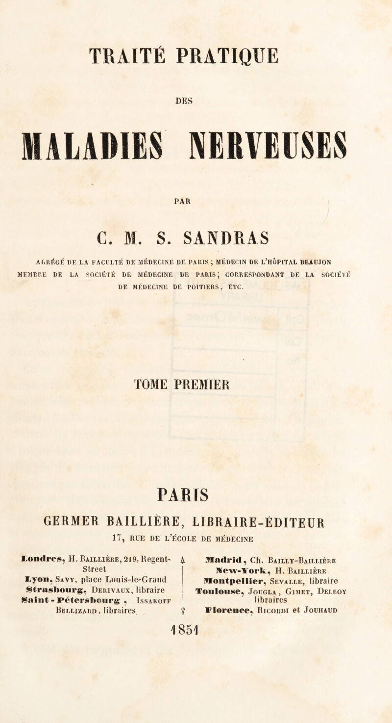 DES MALADIES NERVEUSES PAR C. M. S. SANDRAS AGRÉGÉ DK LA FACULTÉ DE MÉDECINE DE PARIS ; MÉDECIN DE L'HÔPITAL BEAUJON MEMBRE DE LA SOCIÉTÉ DE MÉDECINE DE PARIS; CORRESPONDANT DE LA SOCIÉTÉ DE MÉDECINE DE POITIERS, ETC. TOME PREMIER PARIS GERMER BAILLIÈRE, LIBRAIRE-ÉDITEUR 17, rue de l'école de médecine Londres, II. Raillière, 219, Regent- £ Street Fyon, Savy, place Louis-le-Grand Strastioiirg, Derivaux, libraire Saint - Pétersfîonrg' , ïssakoff Bbllizard, libraires Ÿ yiadrid, Ch. Bailly-Baillière Wew-TTork, H. Baillière Hoiitpellier, Seyalle, libraire Toulouse, Jotjgla , Gimet, Delroy libraires Florence, Ricordi et Jouhaud 1851