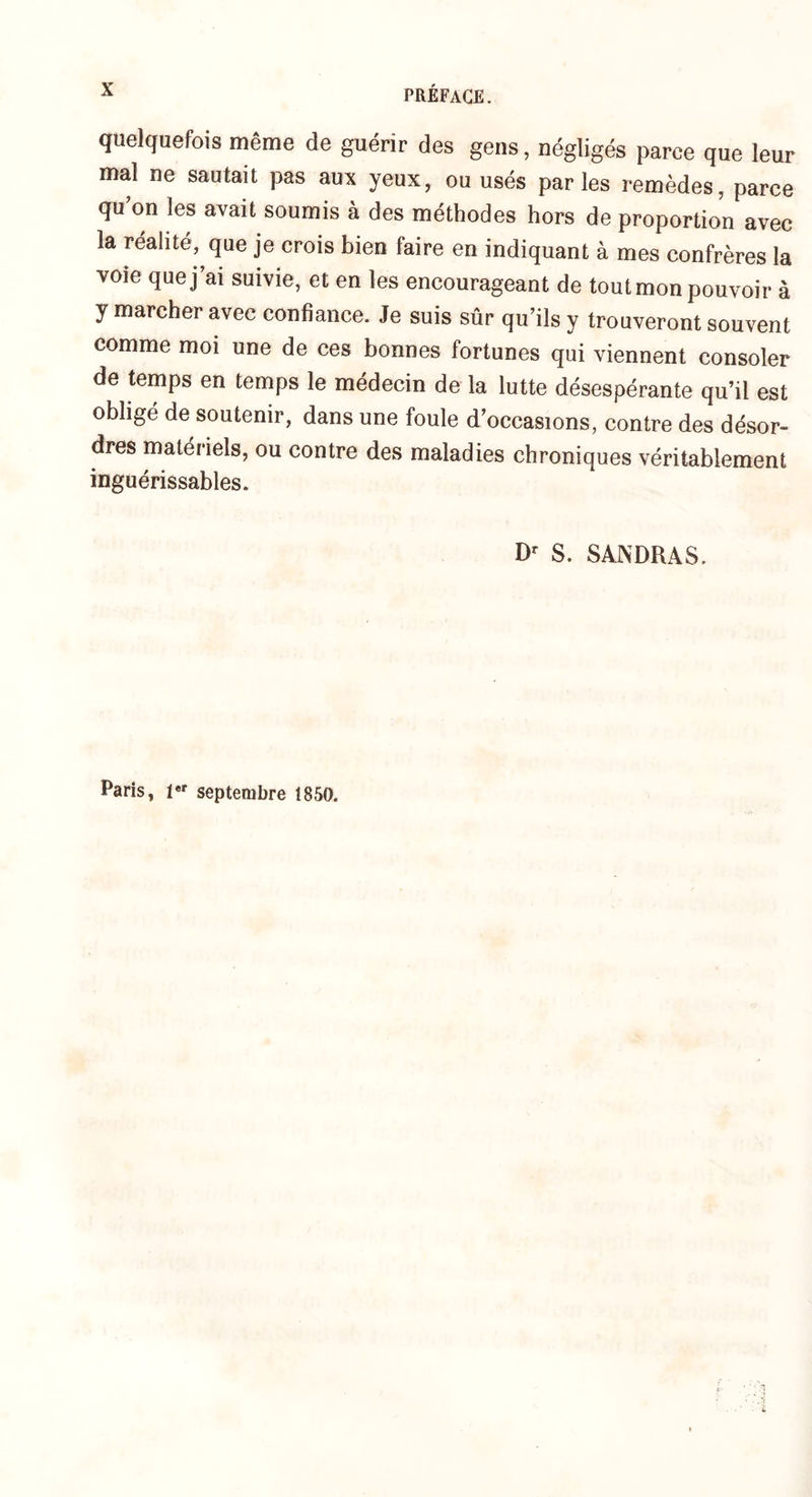quelquefois même de guérir des gens, négligés parce que leur mal ne sautait pas aux yeux, ou usés parles remèdes, parce qu’on les avait soumis à des méthodes hors de proportion avec la réalité, que je crois bien faire en indiquant à mes confrères la voie que j’ai suivie, et en les encourageant de tout mon pouvoir à y marcher avec confiance. Je suis sûr qu’ils y trouveront souvent comme moi une de ces bonnes fortunes qui viennent consoler de temps en temps le médecin de la lutte désespérante qu’il est obligé de soutenir, dans une foule d’occasions, contre des désor¬ dres matériels, ou contre des maladies chroniques véritablement inguérissables. Dr S. SANDRAS. Paris, 1 septembre 1850.
