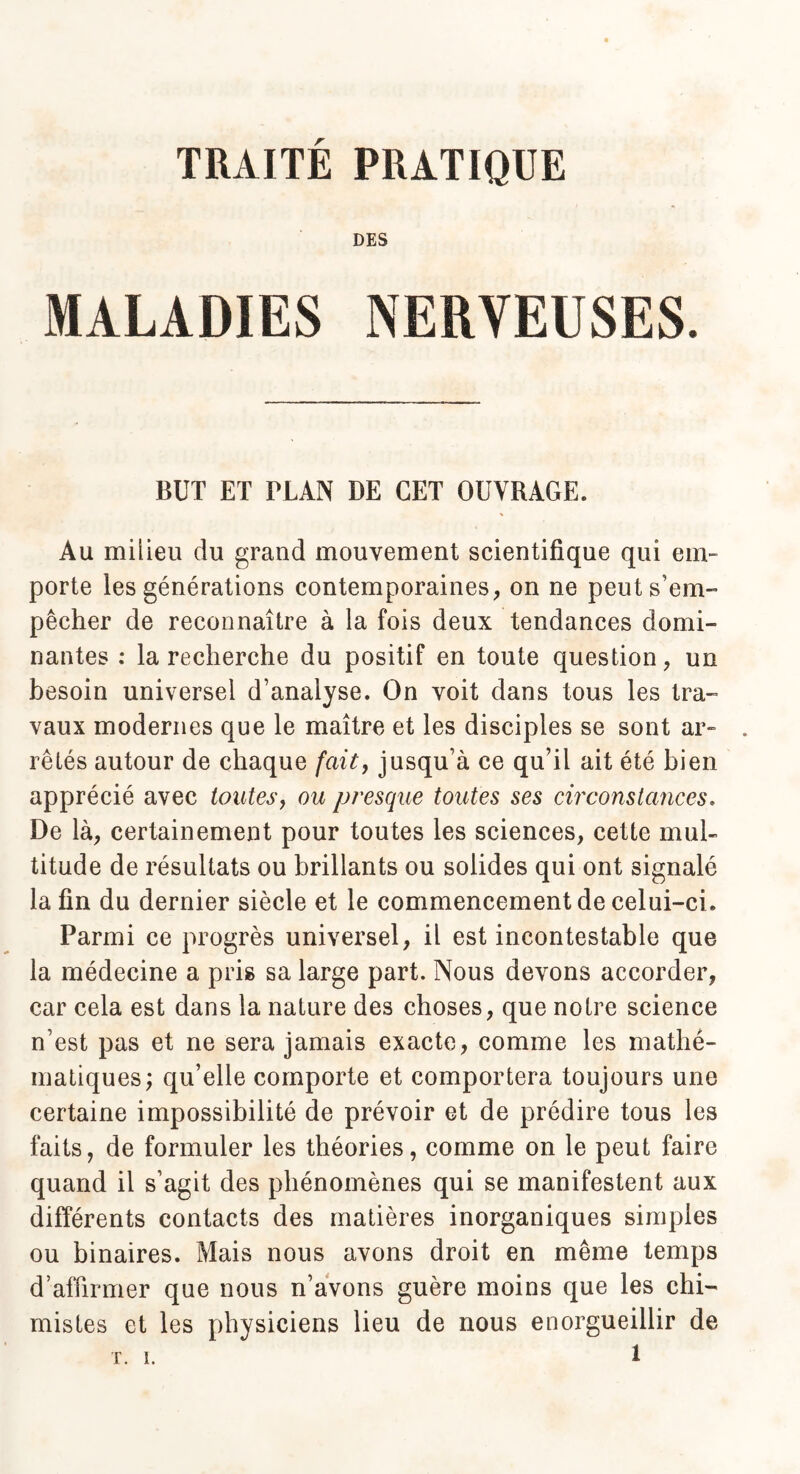 TRAITE PRATIQUE DES MALADIES NERVEUSES. BUT ET PLAN DE CET OUVRAGE. Au milieu du grand mouvement scientifique qui em¬ porte les générations contemporaines, on ne peut s’em¬ pêcher de reconnaître à la fois deux tendances domi¬ nantes : la recherche du positif en toute question, un besoin universel d’analyse. On voit dans tous les tra¬ vaux modernes que le maître et les disciples se sont ar¬ rêtés autour de chaque fait, jusqu’à ce qu’il ait été bien apprécié avec toutes, ou presque toutes ses circonstances. De là, certainement pour toutes les sciences, cette mul¬ titude de résultats ou brillants ou solides qui ont signalé la fin du dernier siècle et le commencement de celui-ci. Parmi ce progrès universel, il est incontestable que la médecine a pris sa large part. Nous devons accorder, car cela est dans la nature des choses, que notre science n’est pas et ne sera jamais exacte, comme les mathé¬ matiques; qu’elle comporte et comportera toujours une certaine impossibilité de prévoir et de prédire tous les faits, de formuler les théories, comme on le peut faire quand il s’agit des phénomènes qui se manifestent aux différents contacts des matières inorganiques simples ou binaires. Mais nous avons droit en même temps d’affirmer que nous n’avons guère moins que les chi¬ mistes et les physiciens lieu de nous enorgueillir de