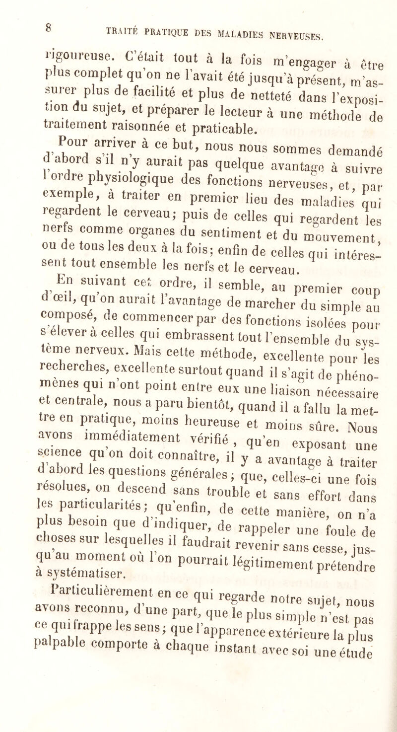 rigoureuse. C’était tout à la fois m’engager à être plus complet qu’on ne l’avait été jusqu’à présent, m’as¬ surer plus de facilité et plus de netteté dans l’exposi¬ tion du sujet, et préparer le lecteur à une méthode de traitement raisonnée et praticable. Pour arriver à ce but, nous nous sommes demandé a or si ny aurait pas quelque avantage à suivre 1 ordre physiologique des fonctions nerveuses, et, par exemple, a traiter en premier lieu des maladies qui regardent le cerveau; puis de celles qui regardent les nerfs comme organes du sentiment et du mouvement ou de tous les deux à la fois; enfin de celles qui intéres^ sent tout ensemble les nerfs et le cerveau En suivant cet ordre, il semble, au premier coup d œil, qu on aurait l’avantage de marcher du simple au compose, de commencer par des fonctions isolées pour s elever a celles qui embrassent tout l’ensemble du sys¬ tème nerveux. Mais cette méthode, excellente pour les recherches, excellente surtout quand il s’agit de phéno- TZZrT  °nt P°int T'1,6 6US Une liaison nécessaire et centrale, nous a paru bientôt, quand il a fallu la met¬ tre en pratique, moins heureuse et moins sûre. Nous avons immédiatement vérifié , qu’en exposant une science qu on doit connaître, il y a avantage à traiter d abord les questions générales; que, celles-ci une fois résolues, on descend sans trouble et sans effort dans les particularités; qu enfin, de cette manière, on n’a plus besoin que d’indiquer, de rappeler une foule de choses sur lesquelles il faudrait revenir sans cesse jus qu au moment où l’on pourrait légitimement prétendre a systématiser. F Ule Particulièrement en ce qui regarde notre sujet, nous avons reconnu, d une part, que le plus simple n’est pas ce qui trappe les sens; que l’apparence extérieure la plus palpable comporte a chaque instant avec soi une étude