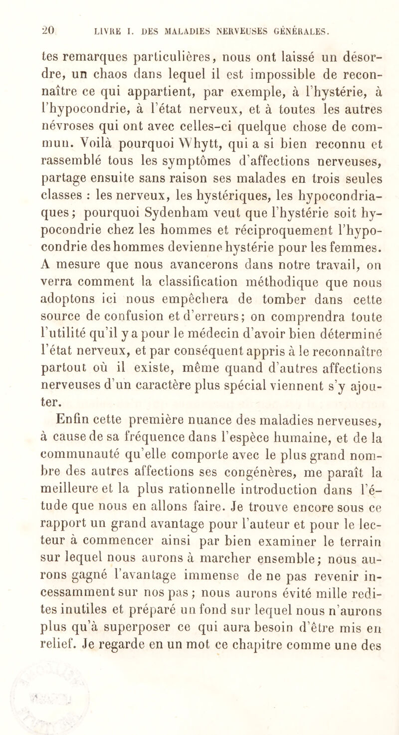 tes remarques particulières, nous ont laissé un désor¬ dre, un chaos dans lequel il est impossible de recon¬ naître ce qui appartient, par exemple, à l’hystérie, à l’hypocondrie, à l’état nerveux, et à toutes les autres névroses qui ont avec celles-ci quelque chose de com¬ mun. Voilà pourquoi Whytt, qui a si bien reconnu et rassemblé tous les symptômes d’affections nerveuses, partage ensuite sans raison ses malades en trois seules classes : les nerveux, les hystériques, les hypocondria¬ ques ; pourquoi Sydenham veut que l’hystérie soit hy¬ pocondrie chez les hommes et réciproquement l’hypo¬ condrie des hommes devienne hystérie pour les femmes. A mesure que nous avancerons clans notre travail, on verra comment la classification méthodique que nous adoptons ici nous empêchera de tomber dans cette source de confusion et d’erreurs; on comprendra toute l’utilité qu’il y a pour le médecin d’avoir bien déterminé l’état nerveux, et par conséquent appris à le reconnaître partout où il existe, même quand d’autres affections nerveuses d’un caractère plus spécial viennent s’y ajou¬ ter. Enfin cette première nuance des maladies nerveuses, à cause de sa fréquence dans l’espèce humaine, et de la communauté qu’elle comporte avec le plus grand nom¬ bre des autres affections ses congénères, me paraît la meilleure et la plus rationnelle introduction dans l’é¬ tude que nous en allons faire. Je trouve encore sous ce rapport un grand avantage pour l’auteur et pour le lec¬ teur à commencer ainsi par bien examiner le terrain sur lequel nous aurons à marcher ensemble; nous au¬ rons gagné l’avantage immense de ne pas revenir in¬ cessamment sur nos pas; nous aurons évité mille redi¬ tes inutiles et préparé un fond sur lequel nous n’aurons plus qu’à superposer ce qui aura besoin d’être mis en relief. Je regarde en un mot ce chapitre comme une des