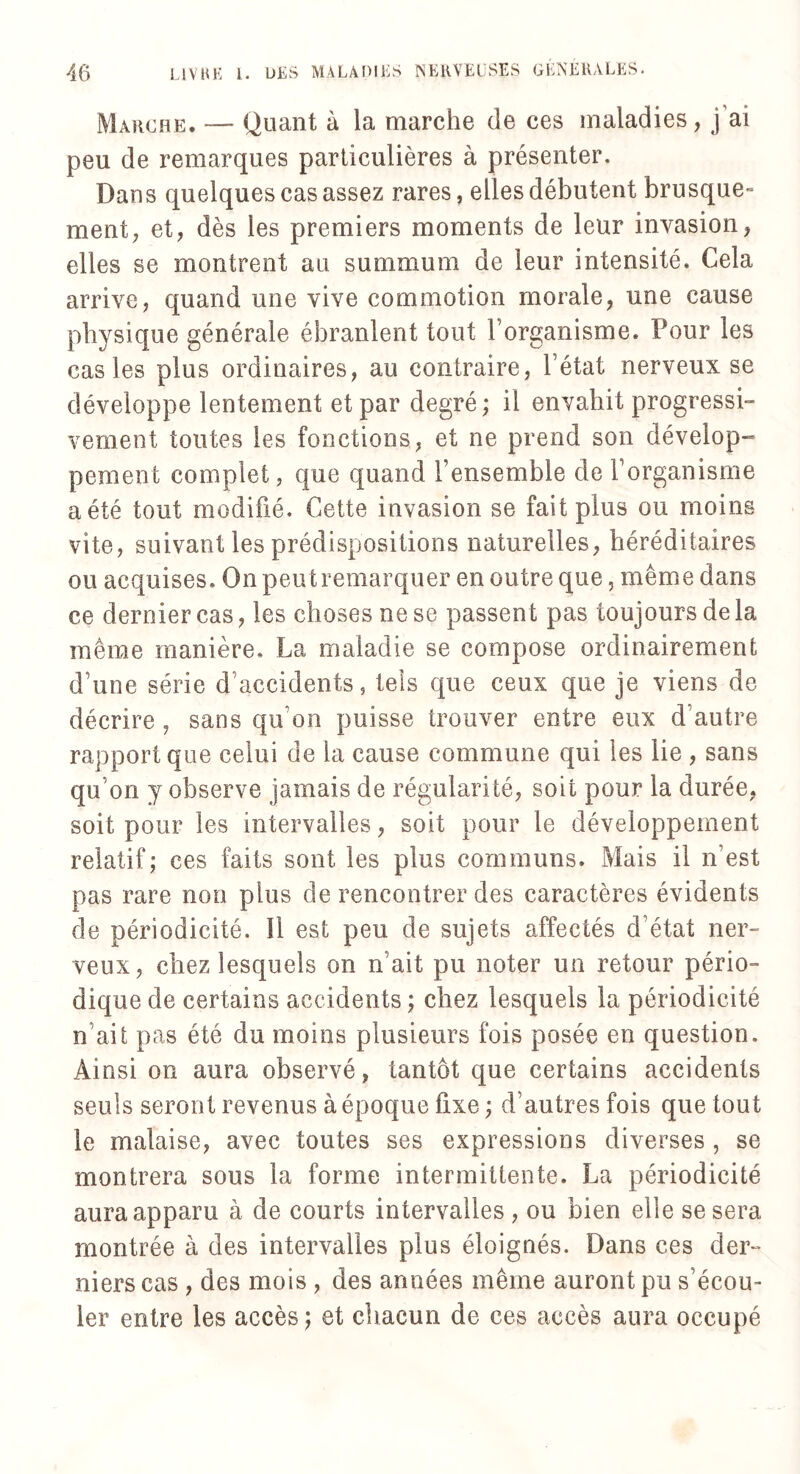 Marche. — Quant à la marche de ces maladies, j ai peu de remarques particulières à présenter. Dans quelques cas assez rares, elles débutent brusque¬ ment, et, dès les premiers moments de leur invasion, elles se montrent au summum de leur intensité. Cela arrive, quand une vive commotion morale, une cause physique générale ébranlent tout l’organisme. Pour les cas les plus ordinaires, au contraire, l’état nerveux se développe lentement et par degré ; il envahit progressi¬ vement toutes les fonctions, et ne prend son dévelop¬ pement complet, que quand l’ensemble de l’organisme a été tout modifié. Cette invasion se fait plus ou moins vite, suivant les prédispositions naturelles, héréditaires ou acquises. On peut remarquer en outre que, même dans ce dernier cas, les choses ne se passent pas toujours delà même manière. La maladie se compose ordinairement d’une série d’accidents, tels que ceux que je viens de décrire , sans qu’on puisse trouver entre eux d’autre rapport que celui de la cause commune qui les lie , sans qu’on y observe jamais de régularité, soit pour la durée, soit pour les intervalles, soit pour le développement relatif; ces faits sont les plus communs. Mais il n’est pas rare non plus de rencontrer des caractères évidents de périodicité. Il est peu de sujets affectés d’état ner¬ veux, chez lesquels on n ait pu noter un retour pério¬ dique de certains accidents ; chez lesquels la périodicité n’ait pas été du moins plusieurs fois posée en question. Ainsi on aura observé, tantôt que certains accidents seuls seront revenus à époque fixe ; d’autres fois que tout le malaise, avec toutes ses expressions diverses , se montrera sous la forme intermittente. La périodicité aura apparu à de courts intervalles , ou bien elle se sera montrée à des intervalles plus éloignés. Dans ces der¬ niers cas , des mois , des années même auront pu s’écou¬ ler entre les accès ; et chacun de ces accès aura occupé