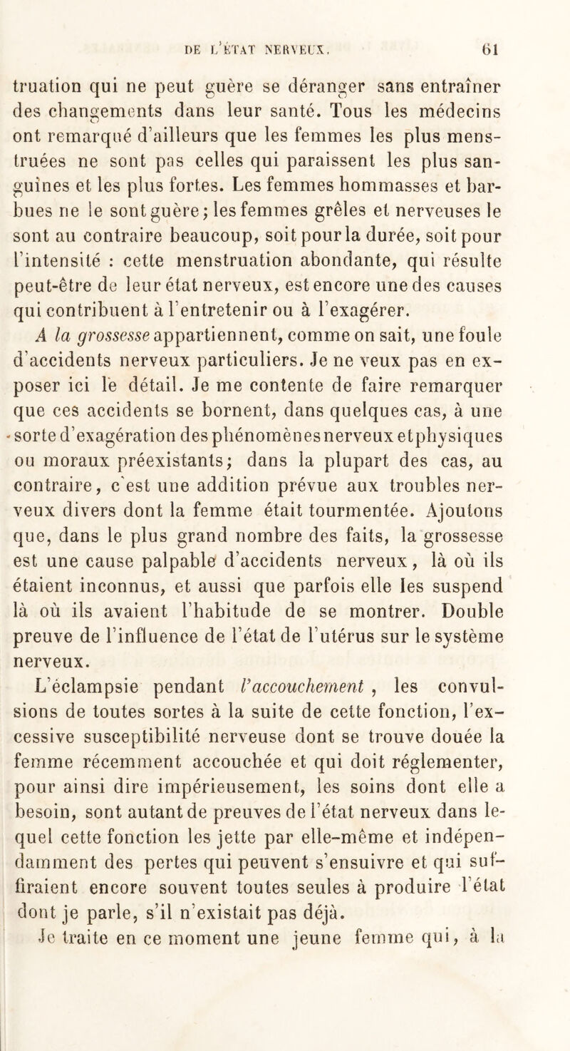 truation qui ne peut guère se déranger sans entraîner des changements dans leur santé. Tous les médecins ont remarqué d’ailleurs que les femmes les plus mens¬ truées ne sont pas celles qui paraissent les plus san¬ guines et les plus fortes. Les femmes hommasses et bar¬ bues ne le sont guère; les femmes grêles et nerveuses le sont au contraire beaucoup, soit pour la durée, soit pour l’intensité : cette menstruation abondante, qui résulte peut-être de leur état nerveux, est encore une des causes qui contribuent à l’entretenir ou à l’exagérer. A la grossesse appartiennent, comme on sait, une foule d'accidents nerveux particuliers. Je ne veux pas en ex¬ poser ici le détail. Je me contente de faire remarquer que ces accidents se bornent, dans quelques cas, à une -sorte d’exagération des phénomènes nerveux etphysiques ou moraux préexistants; dans la plupart des cas, au contraire, c'est une addition prévue aux troubles ner¬ veux divers dont la femme était tourmentée. Ajoutons que, dans le plus grand nombre des faits, la grossesse est une cause palpable d’accidents nerveux, là où ils étaient inconnus, et aussi que parfois elle les suspend là où ils avaient l’habitude de se montrer. Double preuve de l’influence de l’état de l’utérus sur le système nerveux. L’éclampsie pendant Vaccouchement , les convul¬ sions de toutes sortes à la suite de cette fonction, l’ex¬ cessive susceptibilité nerveuse dont se trouve douée la femme récemment accouchée et qui doit réglementer, pour ainsi dire impérieusement, les soins dont elle a besoin, sont autant de preuves de l’état nerveux dans le¬ quel cette fonction les jette par elle-même et indépen¬ damment des pertes qui peuvent s’ensuivre et qui suf¬ firaient encore souvent toutes seules à produire 1 état dont je parle, s’il n’existait pas déjà. Je traite en ce moment une jeune femme qui, à la