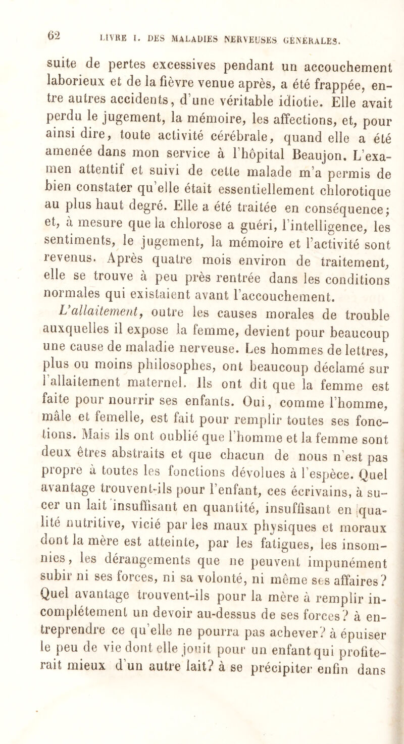 suite de pertes excessives pendant un accouchement laborieux et de la fièvre venue après, a été frappée, en- tie autres accidents, d une véritable idiotie. Elle avait perdu le jugement, la mémoire, les affections, et, pour ainsi dire, toute activité cérébrale, quand elle a été amenée dans mon service à l’hôpital Beaujon. L’exa¬ men attentif et suivi de cette malade m a permis de bien constater qu’elle était essentiellement chlorotique au plus haut degré. Elle a été traitée en conséquence; et, à mesure que la chlorose a guéri, l’intelligence, les sentiments, le jugement, la mémoire et l’activité sont revenus. Après quatre mois environ de traitement, elle se trouve à peu près rentrée dans les conditions normales qui existaient avant l’accouchement. U allaitement, outre les causes morales de trouble auxquelles il expose la femme, devient pour beaucoup une cause de maladie nerveuse. Les hommes de lettres, plus ou moins philosophes, ont beaucoup déclamé sur i allaitement maternel, ils ont dit que la femme est faite pour nourrir ses enfants. Oui, comme l’homme, mâle et femelle, est fait pour remplir toutes ses fonc- lions. Mais ils ont oublié que l’homme et la femme sont deux êtres abstraits et que chacun de nous n est pas propre à toutes les fonctions dévolues à l’espèce. Quel avantage trouvent-ils pour l’enfant, ces écrivains, à su¬ cer un lait insuffisant en quantité, insuffisant en qua¬ lité nutritive, vicié par les maux physiques et moraux (mot la mere est atteinte, par les fatigues, les insom¬ nies, les dérangements que ne peuvent impunément subn ni ses foices, ni sa volonté, ni même ses affaires? Quel avantage trouvent-ils pour la mère à remplir in¬ complètement un devoir au-dessus de ses forces ? à en- tiepiendie ce qu elle ne pourra pas achever? à épuiser le peu de vie dont elle jouit pour un enfant qui profite¬ rait mieux d’un autre lait? à se précipiter enfin dans