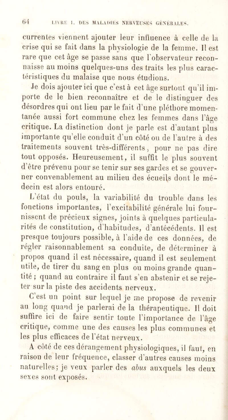 currentes viennent ajouter leur influence à celle de la crise qui se fait dans la physiologie de la femme. Il est rare que cet âge se passe sans que l’observateur recon¬ naisse au moins quelques-uns des traits les plus carac¬ téristiques du malaise que nous étudions. Je dois ajouter ici que c’est à cet âge surtout qu’il im¬ porte de le bien reconnaître et de le distinguer des désordres qui ont lieu par le fait d une pléthore momen¬ tanée aussi fort commune chez les femmes dans l’âge critique. La distinction dont je parle est d’autant plus importante qu elle conduit d’un côté ou de l’autre à des traitements souvent très-différents, pour ne pas dire tout opposés. Heureusement, il suffit le plus souvent d’être prévenu pour se tenir sur ses gardes et se gouver¬ ner convenablement au milieu des écueils dont le mé¬ decin est alors entouré. L’état du pouls, la variabilité du trouble dans les fonctions importantes, l’excitabilité générale lui four¬ nissent de précieux signes, joints à quelques particula¬ rités de constitution, d habitudes, d’antécédents. Il est presque toujours possible, à l’aide de ces données, de régler raisonnablement sa conduite, de déterminer à propos quand il est nécessaire, quand il est seulement utile, de tirer du sang en plus ou moins grande quan¬ tité ; quand au contraire il faut s en abstenir et se reje¬ ter sur la piste des accidents nerveux. C est un point sur lequel je me propose de revenir au long quand je parlerai de la thérapeutique. Il doit suffire ici de faire sentir toute l’importance de l’âge critique, comme une des causes les plus communes et les plus efficaces de l’état nerveux. A côté de ces dérangement physiologiques, il faut, en raison de leur fréquence, classer d’autres causes moins naturelles; je veux parler des abus auxquels les deux sexes sont exposés.