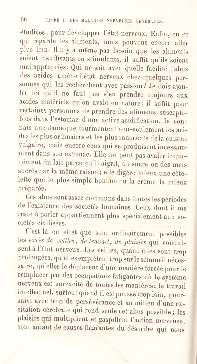 étudiées, pour développer l’état nerveux. Enfin, en ce qui regarde les aliments, nous pouvons encore aller pais loin. Il n y a meme pas besoin que les aliments soient insuffisants ou stimulants, il suffit qu ils soient mal appropriés. Qui ne sait avec quelle facilité l’abus des acides amène i état nerveux chez quelques per¬ sonnes qui les recherchent avec passion ? Je dois ajou¬ te! ici qu il ne faut pas s en prendre toujours aux acides matériels qu on avale en nature; il suffit pour certaines personnes de prendre des aliments suscepti¬ bles dans l’estomac dune active acidification. Je con¬ nais une dame que tourmen tent non-seulement les aci¬ des les plus ordinaires et les plus innocents de la cuisine \ ulgaire, mais encore ceux qui se produisent incessam¬ ment dans son estomac. Elle ne peut pas avaler impu¬ nément du lait parce qu'il aigrit, du sucre ou des mets sucrés par la même raison ; elle digère mieux une côte¬ lette que le plus simple bonbon ou la crème la mieux préparée. Ces abus sont assez communs dans toutes les périodes de 1 existence des sociétés humaines. Ceux dont il me reste à parler appartiennent plus spécialement aux so¬ ciétés civilisées. C est là en effet que sont ordinairement possibles les excès de veilles, de travail, de plaisirs qui condui¬ sent à 1 état nerveux. Les veilles, quand elles sont trop piolongées, qu eb.es empiètent trop sur le sommeil néces¬ saire, qu elles le déplacent d une manière forcée pour le remplacer pai des occupations fatigantes où le système nerveux est surexcité de toutes les manières; le travail intellectuel, surtout quand il est poussé trop loin, pour¬ suivi avec trop de persévérance et au milieu d’une ex¬ citation cérébrale qui rend seule cet abus possible; les plaisirs qui multiplient et gaspillent faction nerveuse, sont autant de causes flagrantes du désordre qui nous