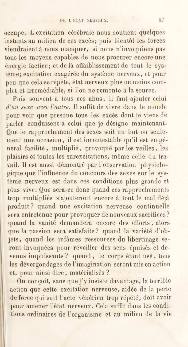 occupe. L excitation cérébrale nous soutient quelques instants au milieu de ces excès; puis bientôt les forces viendraient à nous manquer, si nous n’invoquions pas tous les moyens capables de nous procurer encore une énergie factice; et de là affaiblissement de tout le sys¬ tème; excitation exagérée du système nerveux, et pour peu que cela se répète, état nerveux plus ou moins com¬ plet et irrémédiable, si Ton ne remonte à la source. Puis souvent à tous ces abus, il faut ajouter celui d’un sexe avec l'autre. Il suffit de vivre dans le monde pour voir que presque tous les excès dont je viens de parler conduisent à celui que je désigne maintenant. Que le rapprochement des sexes soit un but ou seule¬ ment une occasion, il est incontestable qu i! est en gé¬ néral facilité, multiplié, provoqué par les veilles , les plaisirs et toutes les surexcitations, même celle du tra¬ vail. Il est aussi démontré par l’observation physiolo¬ gique que Finfluence du concours des sexes sur le sys¬ tème nerveux est dans ces conditions plus grande et plus vive. Que sera-ce donc quand ces rapprochements trop multipliés s’ajouteront encore à tout le mai déjà produit? quand une excitation nerveuse continuelle sera entretenue pour provoquer de nouveaux sacrifices ? quand la vanité demandera encore des efforts, alors que la passion sera satisfaite ? quand la variété d ob¬ jets, quand les infâmes ressources du libertinage se¬ ront invoquées pour réveiller des sens épuisés et de¬ venus impuissants? quand, le corps étant usé, tous les dévergondages de l’imagination seront mis en action et, pour ainsi dire, matérialisés ? On conçoit, sans que j’y insiste davantage, la terrible action que cette excitation nerveuse, aidée de la perte de force qui suit l’acte vénérien trop répété, doit avoir pour amener l’état nerveux. Cela suffit dans les condi¬ tions ordinaires de l’organisme et au milieu de la vie