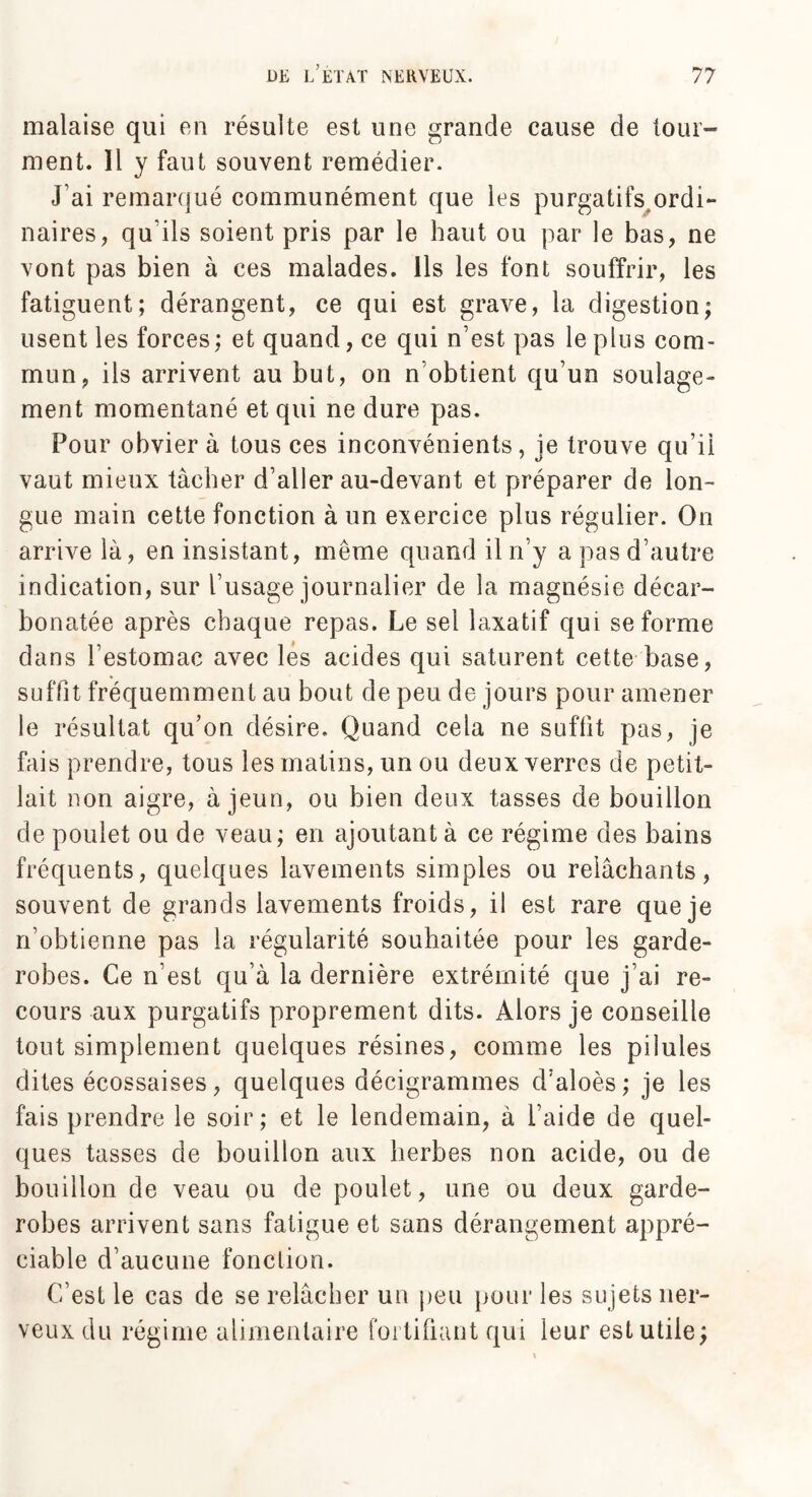 malaise qui eu résulte est une grande cause de tour¬ ment. Il y faut souvent remédier. J ai remarqué communément que les purgatifs ordi** naires, qu'ils soient pris par le haut ou par le bas, ne vont pas bien à ces malades. Ils les font souffrir, les fatiguent; dérangent, ce qui est grave, la digestion; usent les forces ; et quand, ce qui n’est pas le plus com¬ mun, ils arrivent au but, on n’obtient qu’un soulage¬ ment momentané et qui ne dure pas. Pour obvier à tous ces inconvénients, je trouve qu’il vaut mieux tâcher d’aller au-devant et préparer de lon¬ gue main cette fonction à un exercice plus régulier. On arrive là, en insistant, même quand il n’y a pas d’autre indication, sur l’usage journalier de la magnésie décar- bonatée après chaque repas. Le sel laxatif qui se forme dans l’estomac avec les acides qui saturent cette base, suffit fréquemment au bout de peu de jours pour amener le résultat qu’on désire. Quand cela ne suffit pas, je fais prendre, tous les matins, un ou deux verres de petit- lait non aigre, à jeun, ou bien deux tasses de bouillon de poulet ou de veau; en ajoutant à ce régime des bains fréquents, quelques lavements simples ou relâchants, souvent de grands lavements froids, il est rare que je n’obtienne pas la régularité souhaitée pour les garde- robes. Ce n’est qu’à la dernière extrémité que j’ai re¬ cours aux purgatifs proprement dits. Alors je conseille tout simplement quelques résines, comme les pilules dites écossaises, quelques décigrammes d’aloès; je les fais prendre le soir; et le lendemain, à l’aide de quel¬ ques tasses de bouillon aux herbes non acide, ou de bouillon de veau ou de poulet, une ou deux garde- robes arrivent sans fatigue et sans dérangement appré¬ ciable d’aucune fonction. C’est le cas de se relâcher un peu pour les sujets ner¬ veux du régime alimentaire fortifiant qui leur est utile;