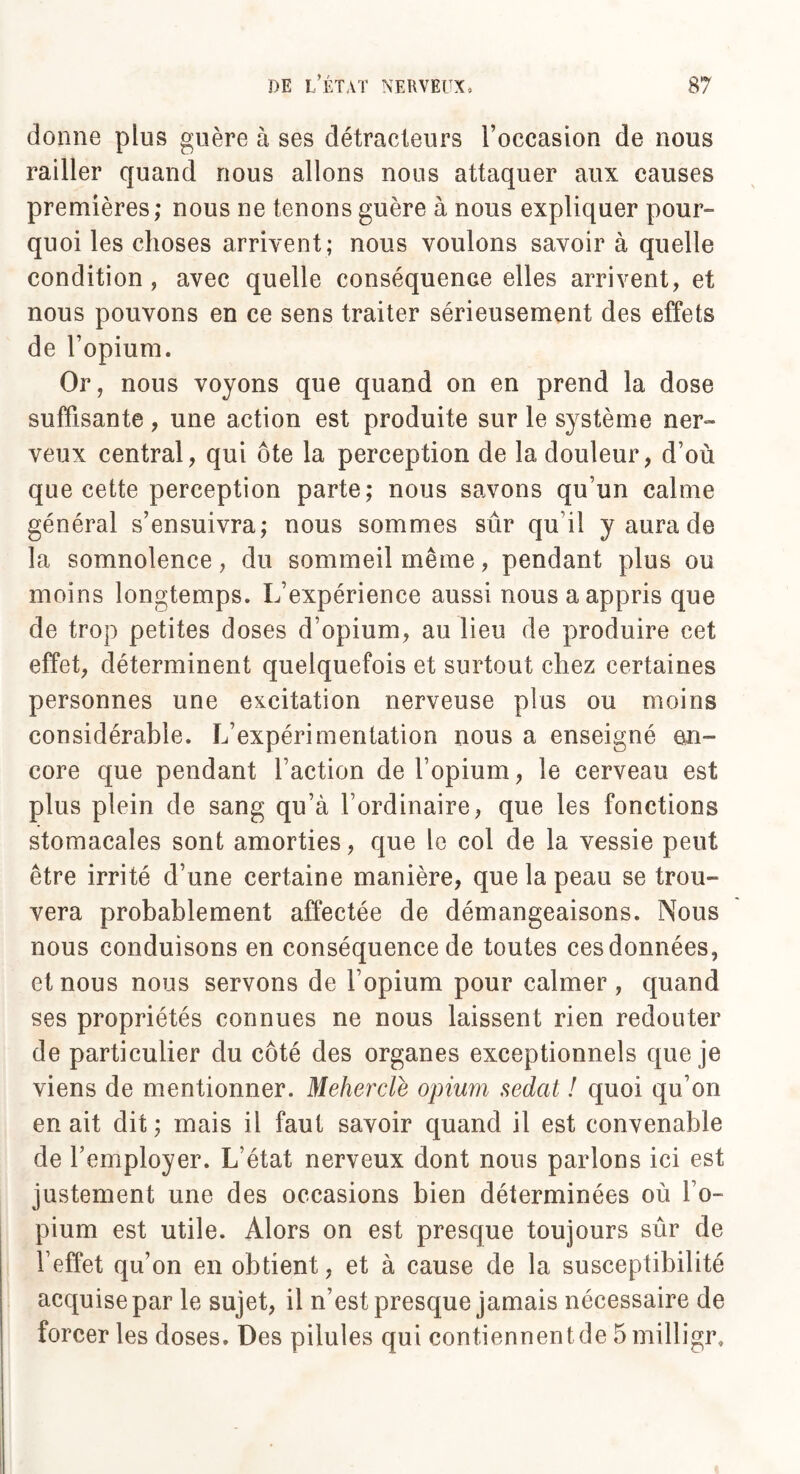 donne plus guère à ses détracteurs l’occasion de nous railler quand nous allons nous attaquer aux causes premières; nous ne tenons guère à nous expliquer pour¬ quoi les choses arrivent ; nous voulons savoir à quelle condition , avec quelle conséquence elles arrivent, et nous pouvons en ce sens traiter sérieusement des effets de l’opium. Or, nous voyons que quand on en prend la dose suffisante, une action est produite sur le système ner¬ veux central, qui ôte la perception de la douleur, d’où que cette perception parte; nous savons qu’un calme général s’ensuivra; nous sommes sûr qu i! y aura de la somnolence, du sommeil même, pendant plus ou moins longtemps. L’expérience aussi nous a appris que de trop petites doses d’opium, au lieu de produire cet effet, déterminent quelquefois et surtout chez certaines personnes une excitation nerveuse plus ou moins considérable. L’expérimentation nous a enseigné en¬ core que pendant l’action de l’opium, le cerveau est plus plein de sang qu’à l’ordinaire, que les fonctions stomacales sont amorties, que le col de la vessie peut être irrité d’une certaine manière, que la peau se trou¬ vera probablement affectée de démangeaisons. Nous nous conduisons en conséquence de toutes ces données, et nous nous servons de l’opium pour calmer , quand ses propriétés connues ne nous laissent rien redouter de particulier du côté des organes exceptionnels que je viens de mentionner. Meherclè opium sedat ! quoi qu’on en ait dit; mais il faut savoir quand il est convenable de l’employer. L’état nerveux dont nous parlons ici est justement une des occasions bien déterminées où l’o¬ pium est utile. Alors on est presque toujours sûr de l’effet qu’on en obtient, et à cause de la susceptibilité acquise par le sujet, il n’est presque jamais nécessaire de forcer les doses. Des pilules qui contiennent de 5milligr,