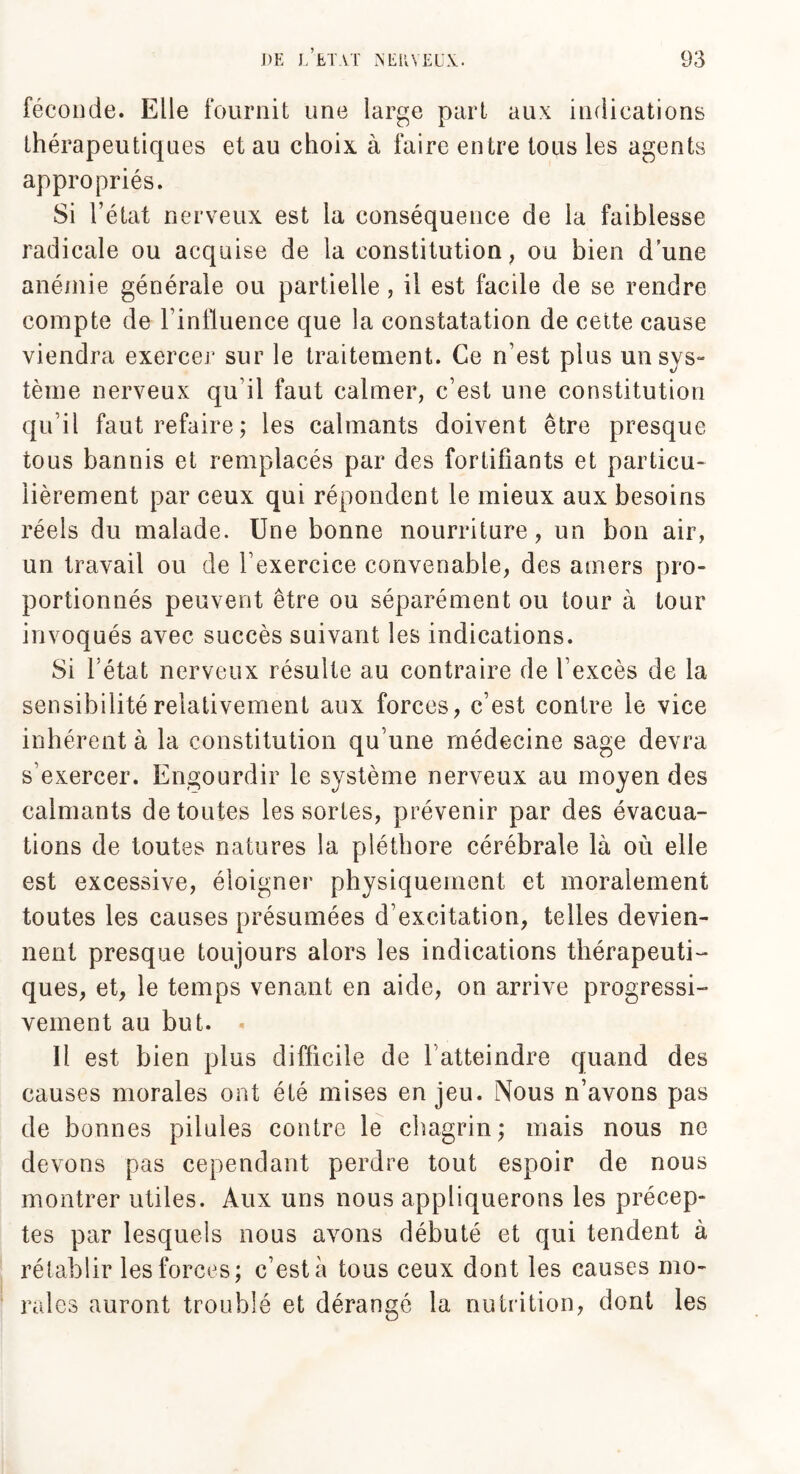 féconde. Elle fournit une large part aux indications thérapeutiques et au choix à faire entre tous les agents appropriés. Si l’état nerveux est la conséquence de la faiblesse radicale ou acquise de la constitution, ou bien dune anémie générale ou partielle , il est facile de se rendre compte de l'influence que la constatation de cette cause viendra exercer sur le traitement. Ce n’est plus unsys- tème nerveux qu’il faut calmer, c’est une constitution qu’il faut refaire ; les calmants doivent être presque tous bannis et remplacés par des fortifiants et particu¬ lièrement par ceux qui répondent le mieux aux besoins réels du malade. Une bonne nourriture, un bon air, un travail ou de l’exercice convenable, des amers pro¬ portionnés peuvent être ou séparément ou tour à tour invoqués avec succès suivant les indications. Si l état nerveux résulte au contraire de l’excès de la sensibilité relativement aux forces, c’est contre le vice inhérent à la constitution qu’une médecine sage devra s'exercer. Engourdir le système nerveux au moyen des calmants de toutes les sortes, prévenir par des évacua¬ tions de toutes natures la pléthore cérébrale là où elle est excessive, éloigner physiquement et moralement toutes les causes présumées d'excitation, telles devien¬ nent presque toujours alors les indications thérapeuti¬ ques, et, le temps venant en aide, on arrive progressi¬ vement au but. - Il est bien plus difficile de f atteindre quand des causes morales ont été mises enjeu. Nous n’avons pas de bonnes pilules contre le chagrin; mais nous ne devons pas cependant perdre tout espoir de nous montrer utiles. Aux uns nous appliquerons les précep¬ tes par lesquels nous avons débuté et qui tendent à rétablir les forces; c’est à tous ceux dont les causes mo¬ rales auront troublé et dérangé la nutrition, dont les