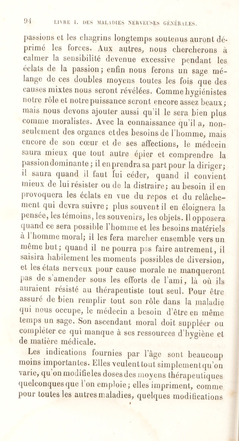 passions el les chagrins longtemps soutenus auront dé¬ primé les forces. Aux autres, nous chercherons à calmer la sensibilité devenue excessive pendant les éclats de la passion; enfin nous ferons un sage mé¬ lange de ces doubles moyens toutes les fois que des causes mixtes nous seront révélées. Comme hygiénistes notre rôle et notre puissance seront encore assez beaux; mais nous devons ajouter aussi qu’il le sera bien plus comme moralistes. Avec la connaissance qu'il a, non- seulement des organes etdes besoins de l’homme, mais encore de son cœur et de ses affections, le médecin Süiiici mieux que tout autre épier et comprendre la passiondominante ; il en prendra sa part pour la diriger; il saura quand il faut lui céder, quand il convient mieux de lui résister ou de la distraire; au besoin il en provoquera les éclats en vue du repos et du relâche¬ ment qui devra suivre ; plus souvent il en éloignera la pensée, les témoins, les souvenirs, les objets. 11 opposera quand ce sera possible i homme et les besoins matériels à 1 homme moral; il les fera marcher ensemble vers un môme but; quand il ne pourra pus faire autrement, il saisira habilement les moments possibles de diversion, et les états nerveux pour cause morale ne manqueront pas de s amender sous les efforts de l’ami, là où ils auraient résisté au thérapeutiste tout seul. Pour être assuré de bien remplir tout son rôle dans la maladie qui nous occupe, le médecin a besoin d’être en même temps un sage. Son ascendant moral doit suppléer ou compléter ce qui manque à ses ressources d’hygiène et de matière médicale. Les indications fournies par l’âge sont beaucoup moins importantes, biles veulent tout simplementqu on vaiie, qu onmodifieles doses des moyens thérapeutiques quelconques que 1 on emploie; elles impriment, comme pour toutes les autres maladies, quelques modifications