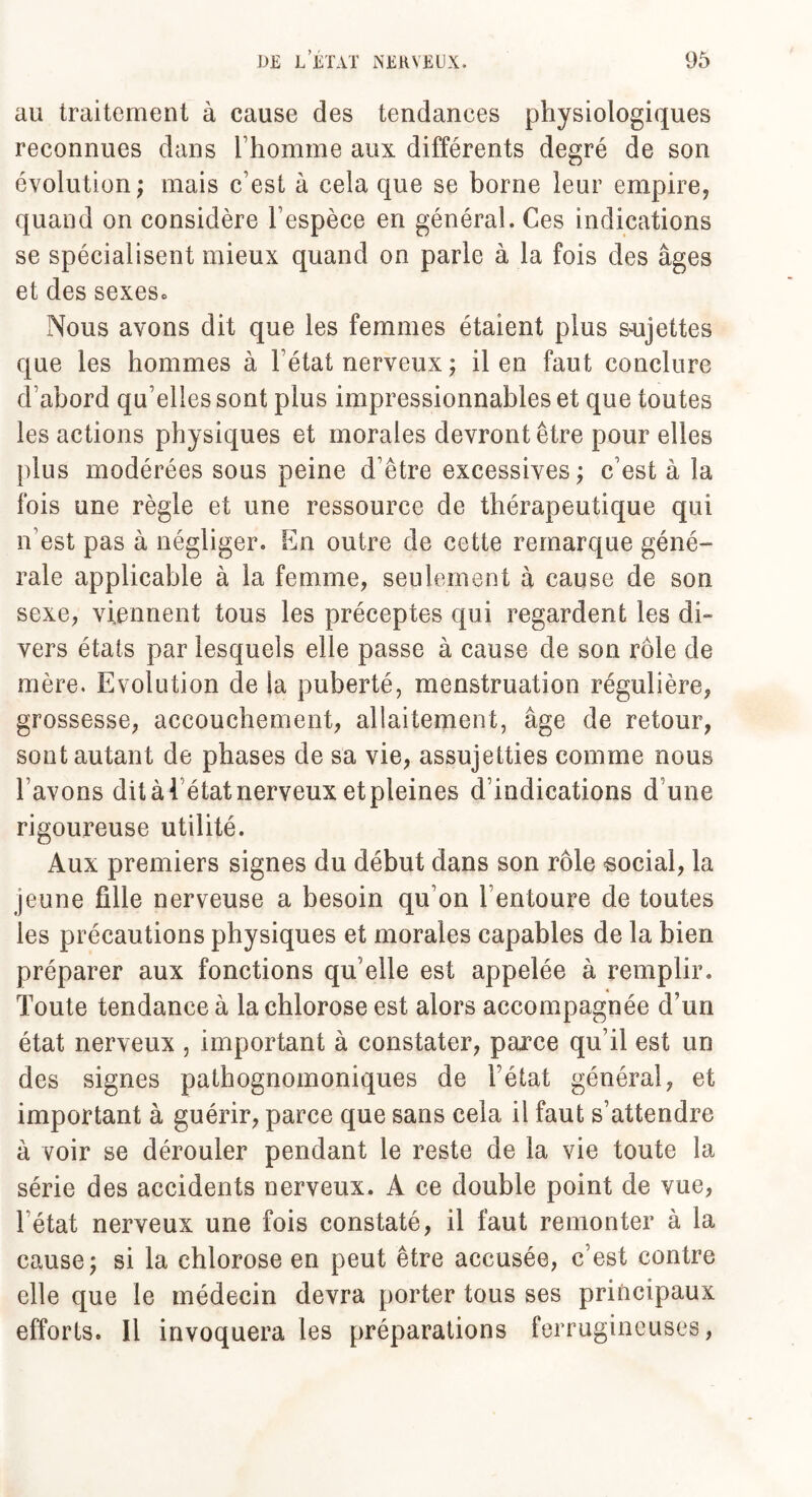 au traitement à cause des tendances physiologiques reconnues dans l’homme aux différents degré de son évolution ; mais c’est à cela que se borne leur empire, quand on considère l’espèce en général. Ces indications se spécialisent mieux quand on parle à la fois des âges et des sexesc Nous avons dit que les femmes étaient plus sujettes que les hommes à l’état nerveux ; il en faut conclure d’abord qu’elles sont plus impressionnables et que toutes les actions physiques et morales devront être pour elles plus modérées sous peine d’être excessives; c’est à la fois une règle et une ressource de thérapeutique qui n’est pas à négliger. En outre de cette remarque géné¬ rale applicable à la femme, seulement à cause de son sexe, viennent tous les préceptes qui regardent les di- vers états par lesquels elle passe à cause de son rôle de mère. Evolution de la puberté, menstruation régulière, grossesse, accouchement, allaitement, âge de retour, sont autant de phases de sa vie, assujetties comme nous l’avons ditàl état nerveux et pleines d’indications d une rigoureuse utilité. Aux premiers signes du début dans son rôle social, la jeune fille nerveuse a besoin qu’on l’entoure de toutes les précautions physiques et morales capables de la bien préparer aux fonctions qu elle est appelée à remplir. Toute tendance à la chlorose est alors accompagnée d’un état nerveux , important à constater, paxce qu’il est un des signes pathognomoniques de l’état général, et important à guérir, parce que sans cela il faut s’attendre à voir se dérouler pendant le reste de la vie toute la série des accidents nerveux. A ce double point de vue, l'état nerveux une fois constaté, il faut remonter à la cause; si la chlorose en peut être accusée, c’est contre elle que le médecin devra porter tous ses principaux efforts. Il invoquera les préparations ferrugineuses,