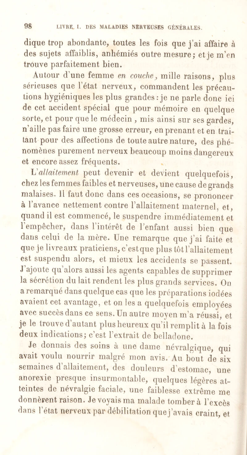 dique trop abondante, toutes les fois que j’ai affaire à des sujets affaiblis, anbémiés outre mesure,* et je rn’en trouve parfaitement bien. Autour d’une femme en couche, mille raisons, plus sérieuses que l’état nerveux, commandent les précau¬ tions hygiéniques les plus grandes:je ne parle donc ici de cet accident spécial que pour mémoire en quelque sorte, et pour que le médecin , mis ainsi sur ses gardes, n’aille pas faire une grosse erreur, en prenant et en trai¬ tant pour des affections de toute autre nature, des phé¬ nomènes purement nerveux beaucoup moins dangereux et encore assez fréquents. Vallaitement peut devenir et devient quelquefois, chez les femmes faibles et nerveuses, une cause de grands malaises. Il faut donc dans ces occasions, se prononcer à l’avance nettement contre l’allaitement maternel, et, quand il est commencé, le suspendre immédiatement et l’empêcher, dans l’intérêt de 1 enfant aussi bien que dans celui de la mère. Une remarque que j’ai faite et que je livreaux praticiens, c’est que plus tôt l’allaitement est suspendu alors, et mieux les accidents se passent. J ajoute qu alors aussi les agents capables de supprimer la sécrétion du lait rendent les plus grands services. On a remarqué dans quelque cas que les préparations iodées avaient ce^ avantage, et on les a quelquefois employées avec succès dans ce sens. Un autre moyen m’a réussi, et je le trouve d’autant plus heureux qu’il remplit à la fois deux indications; c’est l’extrait de belladone. Je donnais oes soins à une dame névralgique, qui avait voulu nourrir malgré mon avis. Au bout de six semaines d’allaitement, des douleurs d’estomac, une anorexie presque insurmontable, quelques légères at¬ teintes de névralgie faciale, une faiblesse extrême me donnèrent raison. Je voyais ma malade tombera l’excès dans l’état nerveux par débilitation que j’avais craint, et