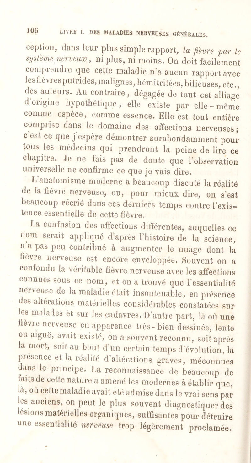 ception, dans leur plus simple rapport, la fièvre par le système nerveux , ni plus, ni moins. On doit facilement comprendre que cette maladie n’a aucun rapport avec les fièvres putrides, malignes, hémitritées, bilieuses, etc., des auteurs. Au contraire, dégagée de tout cet alliage d origine hypothétique, elle existe par elle «même comme espèce, comme essence. Elle est tout entière comprise dans le domaine des affections nerveuses; c est ce que j’espère démontrer surabondamment pour tous les médecins qui prendront la peine de lire ce chapitre. Je ne fais pas de doute que lobservation universelle ne confirme ce que je vais dire. L anatomisme moderne a beaucoup discuté la réalité de la flevre nerveuse, ou, pour mieux dire, on s’est beaucoup récrié dans ces derniers temps contre Inexis¬ tence essentielle de cette fèvre. Ea confusion des affections différentes, auquelles ce nom serait appliqué d’après l’histoire de la science, n a pas peu contribué à augmenter le nuage dont la fièvre nerveuse est encore enveloppée. Souvent on a confondu la véritable fièvre nerveuse avec les affections connues sous ce nom, et on a trouvé que l’essentialité nerveuse de la maladie était insoutenable, en présence des altérations matérielles considérables constatées sur les malades et sur les cadavres. D’autre part, là où une fievre nerveuse en apparence très» bien dessinée, lente ou aiguë, avait existé, on a souvent reconnu, soit après la mort, soit au bout d’un certain temps d’évolution, la présence et la réalité d’altérations graves, méconnues dans le principe. La reconnaissance de beaucoup de laits de cette nature a amené les modernes à établir que, là, où cette maladie avait été admise dans le vrai sens par les anciens, on peut le plus souvent diagnostiquer des lésions matérielles organiques, suffisantes pour détruire une essentialité nerveuse trop légèrement proclamée.