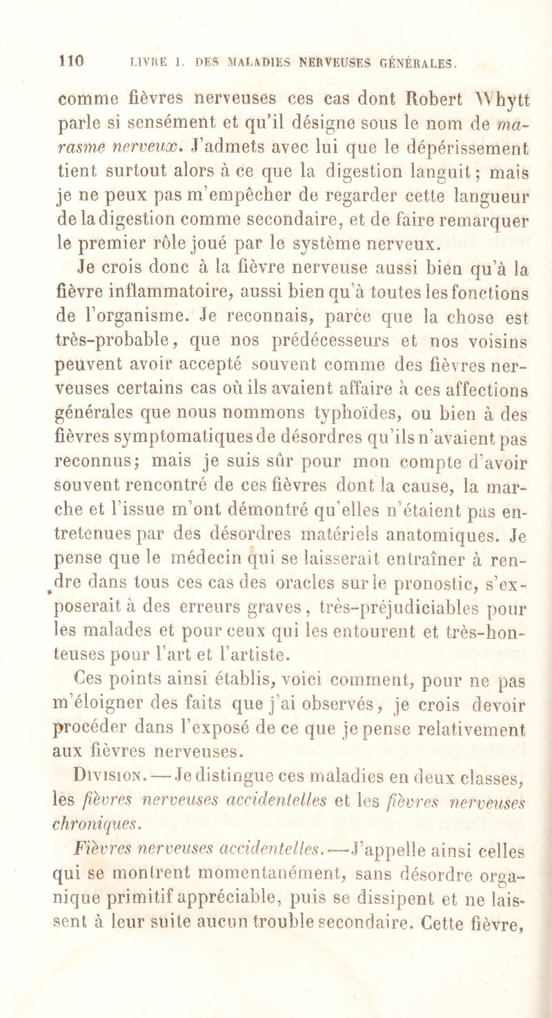 comme fièvres nerveuses ces cas dont Robert Whytt parle si sensément et qu’il désigne sous le nom de ma¬ rasme nerveux. J’admets avec lui que le dépérissement tient surtout alors à ce que la digestion languit; mais je ne peux pas m’empêcher de regarder cette langueur de la digestion comme secondaire, et de faire remarquer le premier rôle joué par le système nerveux. Je crois donc à la fièvre nerveuse aussi bien qu’à la fièvre inflammatoire, aussi bien qu'à toutes les fonctions de l’organisme. Je reconnais, parce que la chose est très-probable, que nos prédécesseurs et nos voisins peuvent avoir accepté souvent comme des fièvres ner¬ veuses certains cas où ils avaient affaire à ces affections générales que nous nommons typhoïdes, ou bien à des fièvres symptomatiques de désordres qu’ils n’avaient pas reconnus; mais je suis sûr pour mon compte d’avoir souvent rencontré de ces fièvres dont la cause, la mar¬ che et l’issue m’ont démontré qu'elles n étaient pas en¬ tretenues par des désordres matériels anatomiques. Je pense que le médecin qui se laisserait entraîner à ren¬ dre dans tous ces cas des oracles sur le pronostic, s’ex¬ poserait à des erreurs graves, très-préjudiciables pour les malades et pour ceux qui les entourent et très-hon¬ teuses pour l’art et l’artiste. Ces points ainsi établis, voici comment, pour ne pas m’éloigner des faits que j’ai observés, je crois devoir procéder dans l’exposé de ce que je pense relativement aux fièvres nerveuses. Division. —-Jedistingue ces maladies en deux classes, les fièvres nerveuses accidentelles et les fièvres nerveuses chroniques. Fièvres nerveuses accidentelles.—Fappelle ainsi celles qui se montrent momentanément, sans désordre orga¬ nique primitif appréciable, puis se dissipent et ne lais¬ sent à leur suite aucun trouble secondaire. Cette fièvre,