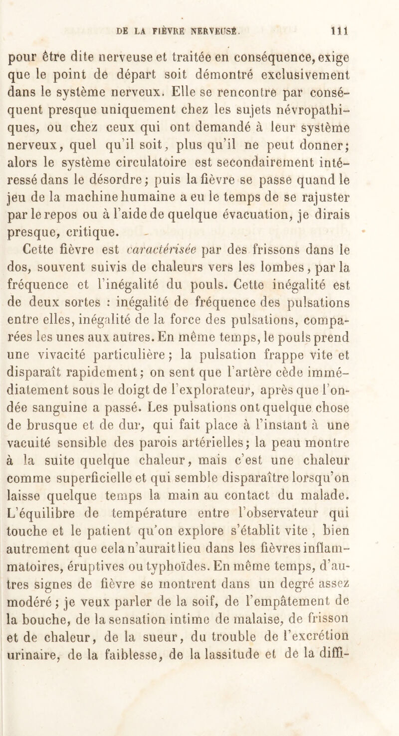 pour être dite nerveuse et traitée en conséquence, exige que le point de départ soit démontré exclusivement dans le système nerveux. Elle se rencontre par consé- quent presque uniquement chez les sujets névropathi¬ ques, ou chez ceux qui ont demandé à leur système nerveux, quel qu’il soit, plus qu’il ne peut donner; alors le système circulatoire est secondairement inté¬ ressé dans le désordre ; puis la fièvre se passe quand le jeu de la machine humaine a eu le temps de se rajuster par le repos ou à l’aide de quelque évacuation, je dirais presque, critique. Cette fièvre est caractérisée par des frissons dans le dos, souvent suivis de chaleurs vers les lombes, par la fréquence et l’inégalité du pouls. Cette inégalité est de deux sortes : inégalité de fréquence des pulsations entre elles, inégalité de la force des pulsations, compa¬ rées les unes aux autres. En même temps, le pouls prend une vivacité particulière ; la pulsation frappe vite et disparaît rapidement; on sent que l’artère cède immé¬ diatement sous le doigt de l’explorateur, après que fon¬ dée sanguine a passé. Les pulsations ont quelque chose de brusque et de dur, qui fait place à l’instant à une vacuité sensible des parois artérielles ; la peau montre à la suite quelque chaleur, mais c’est une chaleur comme superficielle et qui semble disparaître lorsqu’on laisse quelque temps la main au contact du malade. L’équilibre de température entre l’observateur qui touche et le patient qifon explore s’établit vite , bien autrement que cela n’aurait lieu dans les fièvres inflam¬ matoires, éruptives ou typhoïdes. En même temps, d’au¬ tres signes de fièvre se montrent dans un degré assez modéré ; je veux parler de la soif, de l’empâtement de la bouche, de la sensation intime de malaise, de frisson et de chaleur, de la sueur, du trouble de l’excrétion urinaire, de la faiblesse, de la lassitude et de la diffi-