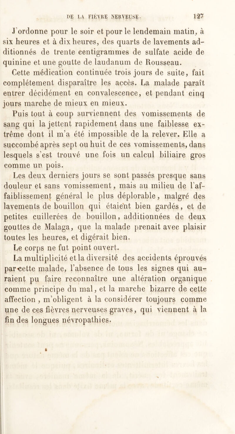 J ordonne pour le soir et pour le lendemain matin, à six heures et à dix heures, des quarts de lavements ad¬ ditionnés de trente centigrammes de sulfate acide de quinine et une goutte de laudanum de Rousseau. Cette médication continuée trois jours de suite, fait complètement disparaître les accès. La malade paraît entrer décidément en convalescence, et pendant cinq jours marche de mieux en mieux. Puis tout à coup surviennent des vomissements de sang qui la jettent rapidement dans une faiblesse ex¬ trême dont il m’a été impossible de la relever. Elle a succombé après sept ou huit de ces vomissements, dans lesquels s’est trouvé une fois un calcul biliaire gros comme un pois. Les deux derniers jours se sont passés presque sans douleur et sans vomissement, mais au milieu de 1 af¬ faiblissement général le plus déplorable, malgré des lavements de bouillon qui étaient bien gardés, et de petites cuillerées de bouillon, additionnées de deux gouttes de Malaga, que la malade prenait avec plaisir toutes les heures, et digérait bien. Le corps ne fut point ouvert. La multiplicité et la diversité des accidents éprouves par«cette malade, l’absence de tous les signes qui au¬ raient pu faire reconnaître une altération organique comme principe du mal, et la marche bizarre de cette affection , m’obligent à la considérer toujours comme une de ces fièvres nerveuses graves, qui viennent à la fin des longues névropathies.