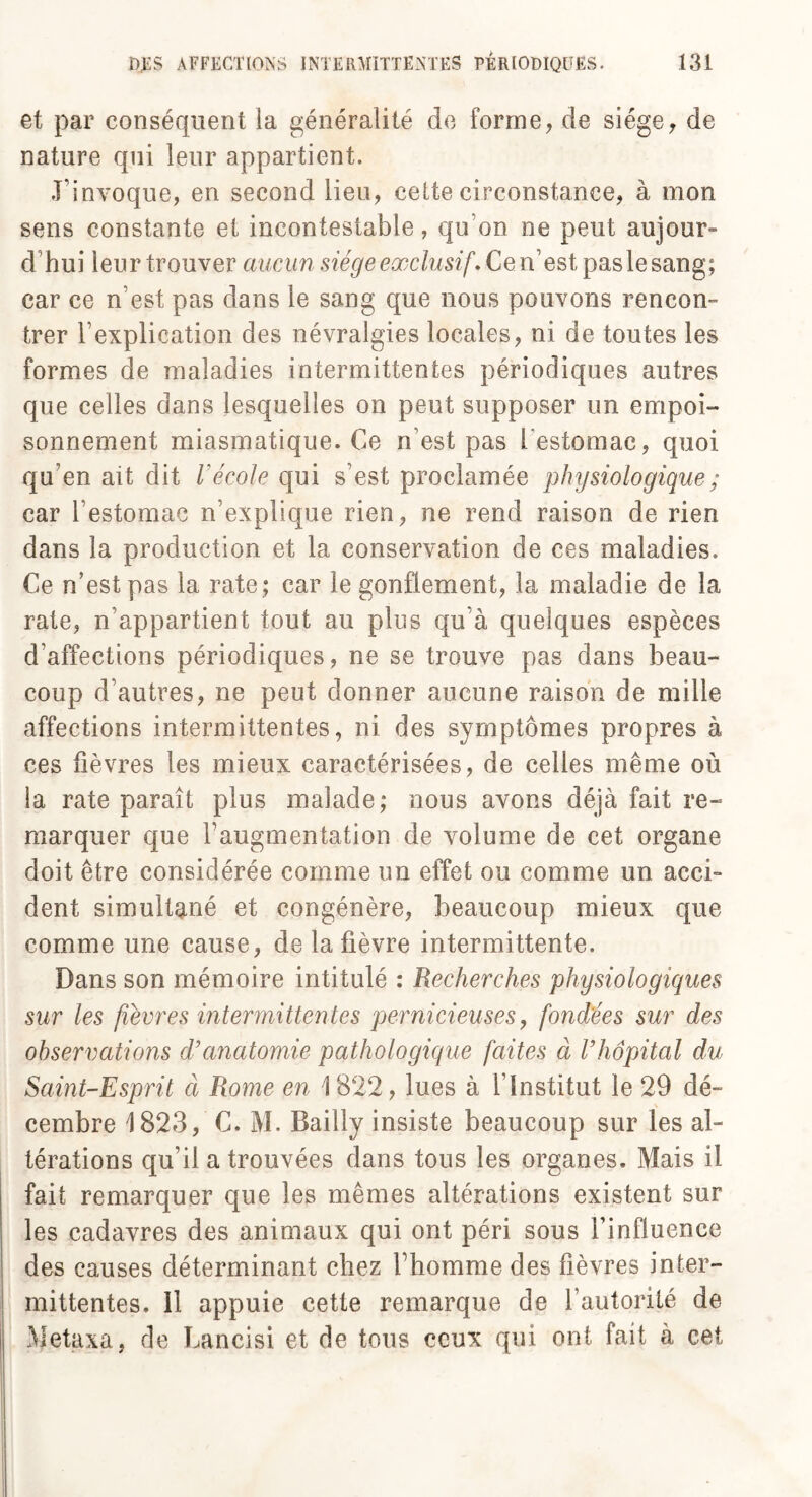 et par conséquent la généralité de forme, de siège, de nature qui leur appartient. l’invoque, en second lieu, celte circonstance, à mon sens constante et incontestable, qu’on ne peut aujour- d hui leur trouver aucun siège exclusif. Cem’est pas le sang; car ce n’est pas dans le sang que nous pouvons rencon¬ trer l’explication des névralgies locales, ni de toutes les formes de maladies intermittentes périodiques autres que celles dans lesquelles on peut supposer un empoi¬ sonnement miasmatique. Ce n’est pas l'estomac, quoi qu’en ait dit l'école qui s’est proclamée physiologique ; car l’estomac n’explique rien, ne rend raison de rien dans la production et la conservation de ces maladies. Ce n’est pas la rate ; car le gonflement, la maladie de la rate, n’appartient tout au plus qu’à quelques espèces d’affections périodiques, ne se trouve pas dans beau¬ coup d’autres, ne peut donner aucune raison de mille affections intermittentes, ni des symptômes propres à ces fièvres les mieux caractérisées, de celles même où la rate paraît plus malade; nous avons déjà fait re¬ marquer que l’augmentation de volume de cet organe doit être considérée comme un effet ou comme un acci¬ dent simultané et congénère, beaucoup mieux que- comme une cause, de la fièvre intermittente. Dans son mémoire intitulé : Recherches physiologiques sur les fièvres intermittentes pernicieuses, fondées sur des observations d’anatomie pathologique faites à l’hôpital du Saint-Esprit à Rome en 1822, lues à l’Institut le 29 dé¬ cembre 1823, C. M. Bailly insiste beaucoup sur les al¬ térations qu’il a trouvées dans tous les organes. Mais il fait remarquer que les mêmes altérations existent sur les cadavres des animaux qui ont péri sous l’influence des causes déterminant chez l’homme des fièvres inter¬ mittentes. 11 appuie cette remarque de l’autorité de Metaxa, de Lancisi et de tous ceux qui ont fait à cet