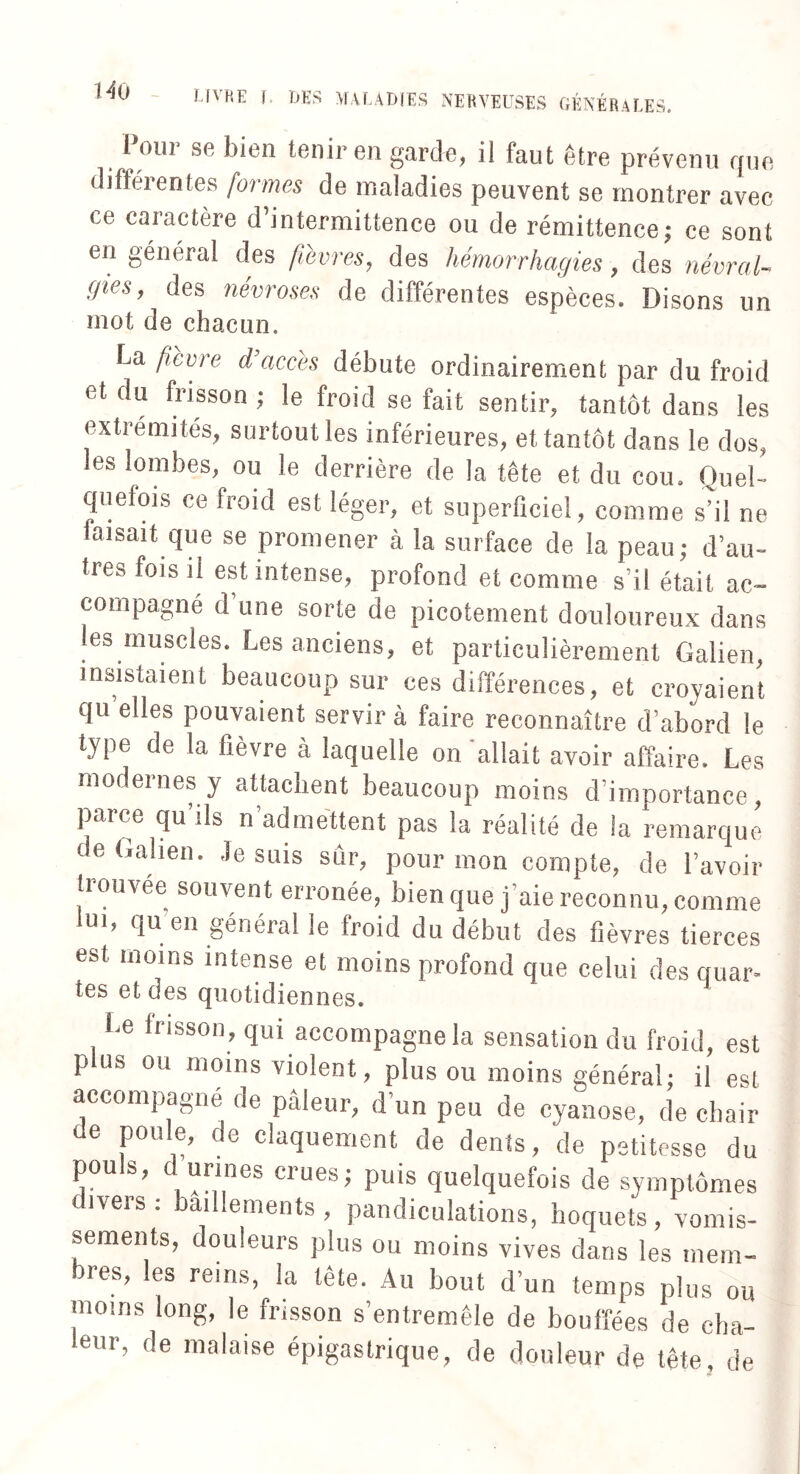 t4ü Pour se bien tenir en garde, il faut être prévenu que différentes formes de maladies peuvent se montrer avec te caractère d’intermittence ou de rémittence; ce sont en général des fièvres, des hémorrhagies , des névraU (fies, des névroses de différentes espèces. Disons un mot de chacun. La fièvre d’accès débute ordinairement par du froid et du frisson ; le froid se fait sentir, tantôt dans les extrémi tés, surtout les inférieures, et tantôt dans le dos, les lombes, ou le derrière de la tête et du cou. Quel¬ quefois ce froid est léger, et superficiel, comme s’il ne faisait que se promener à la surface de la peau; d’au¬ tres fois il est intense, profond et comme s’il était ac¬ compagné d une sorte de picotement douloureux dans les muscles. Les anciens, et particulièrement Galien, insistaient beaucoup sur ces différences, et croyaient qu elles pouvaient servir à faire reconnaître d’abord le type de la fièvre à laquelle on allait avoir affaire. Les modernes y attachent beaucoup moins d’importance, pai ce qu ils n admettent pas la réalité de la remarque de Galien, .le suis sûr, pour mon compte, de l’avoir trouvée souvent erronée, bien que j’aie reconnu, comme lui, qu en général le froid du début des fièvres tierces est moins intense et moins profond que celui des quar- tes et des quotidiennes. Le frisson, qui accompagne la sensation du froid, est plus ou moins violent, plus ou moins général; il est accompagné de pâleur, d’un peu de cyanose, de chair de poule, de claquement de dents, 'de petitesse du pou s, d urines crues; puis quelquefois de symptômes divers : bâillements , pandiculations, hoquets , vomis¬ sements, douleurs plus ou moins vives dans les rnern- res, les reins, la tête. Au bout d’un temps plus ou moins long, le frisson s’entremêle de bouffées de cha¬ leur, de malaise épigastrique, de douleur de tête, de