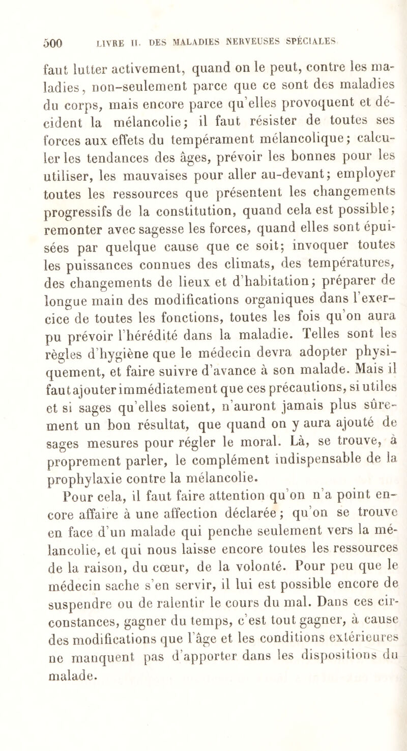 faut lutter activement, quand on le peut, contre les ma¬ ladies, non-seulement parce que ce sont des maladies du corps, mais encore parce qu’elles provoquent et dé¬ cident la mélancolie; il faut résister de toutes ses forces aux effets du tempérament mélancolique; calcu¬ ler les tendances des âges, prévoir les bonnes pour les utiliser, les mauvaises pour aller au-devant; employer toutes les ressources que présentent les changements progressifs de la constitution, quand cela est possible; remonter avec sagesse les forces, quand elles sont épui¬ sées par quelque cause que ce soit; invoquer toutes les puissances connues des climats, des températures, des changements de lieux et d habitation; préparer de longue main des modifications organiques dans l’exer¬ cice de toutes les fonctions, toutes les fois qu on aura pu prévoir l’hérédité dans la maladie. Telles sont les règles d hygiène que le médecin devra adopter physi¬ quement, et faire suivre d’avance à son malade. Mais il faut ajouter immédiatement que ces précautions, si utiles et si sages qu elles soient, n auront jamais plus sûre¬ ment un bon résultat, que quand on y aura ajouté de sages mesures pour régler le moral. Là, se trouve, a proprement parler, le complément indispensable de la prophylaxie contre la mélancolie. Four cela, il faut faire attention qu’on n’a point en¬ core affaire à une affection déclarée ; qu’on se trouve en face d’un malade qui penche seulement vers la mé¬ lancolie, et qui nous laisse encore toutes les ressources de la raison, du cœur, de la volonté. Pour peu que le médecin sache s’en servir, il lui est possible encore de suspendre ou de ralentir le cours du mal. Dans ces cir¬ constances, gagner du temps, c’est tout gagner, à cause des modifications que l’âge et les conditions extérieures ne manquent pas d’apporter dans les dispositions du malade.