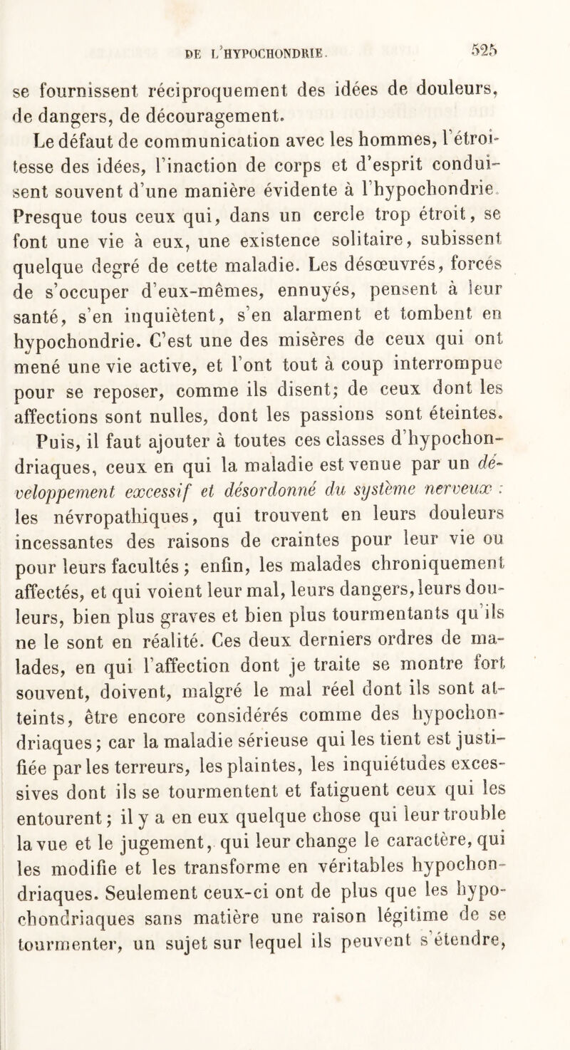 se fournissent réciproquement des idées de douleurs, de dangers, de découragement. Le défaut de communication avec les hommes, l'étroi¬ tesse des idées, l’inaction de corps et d’esprit conden¬ sent souvent d une manière évidente à 1 hypochondrie* Presque tous ceux qui, dans un cercle trop étroit, se font une vie à eux, une existence solitaire, subissent quelque degré de cette maladie. Les désœuvrés, forcés de s’occuper d eux-mêmes, ennuyés, pensent à leur santé, s en inquiètent, s’en alarment et tombent en hypochondrie. C’est une des misères de ceux qui ont mené une vie active, et Font tout à coup interrompue pour se reposer, comme ils disent; de ceux dont les affections sont nulles, dont les passions sont éteintes. Puis, il faut ajouter à toutes ces classes d’hypochon- driaques, ceux en qui la maladie est venue par un dé¬ veloppement excessif et désordonné du système nerveux : les névropathiques, qui trouvent en leurs douleurs incessantes des raisons de craintes pour leur vie ou pour leurs facultés ; enfin, les malades chroniquement affectés, et qui voient leur mal, leurs dangers, leurs dou¬ leurs, bien plus graves et bien plus tourmentants qu ils ne le sont en réalité. Ces deux derniers ordres de ma¬ lades, en qui l’affection dont je traite se montre fort souvent, doivent, malgré le mal réel dont ils sont at¬ teints, être encore considérés comme des hypochon- driaques ; car la maladie sérieuse qui les tient est justi¬ fiée par les terreurs, les plaintes, les inquiétudes exces¬ sives dont ils se tourmentent et fatiguent ceux qui les entourent; il y a en eux quelque chose qui leur trouble la vue et le jugement, qui leur change le caractère, qui les modifie et les transforme en véritables hypocon¬ driaques. Seulement ceux-ci ont de plus que les hypo- chondriaques sans matière une raison légitime de se tourmenter, un sujet sur lequel iis peuvent s’étendre,