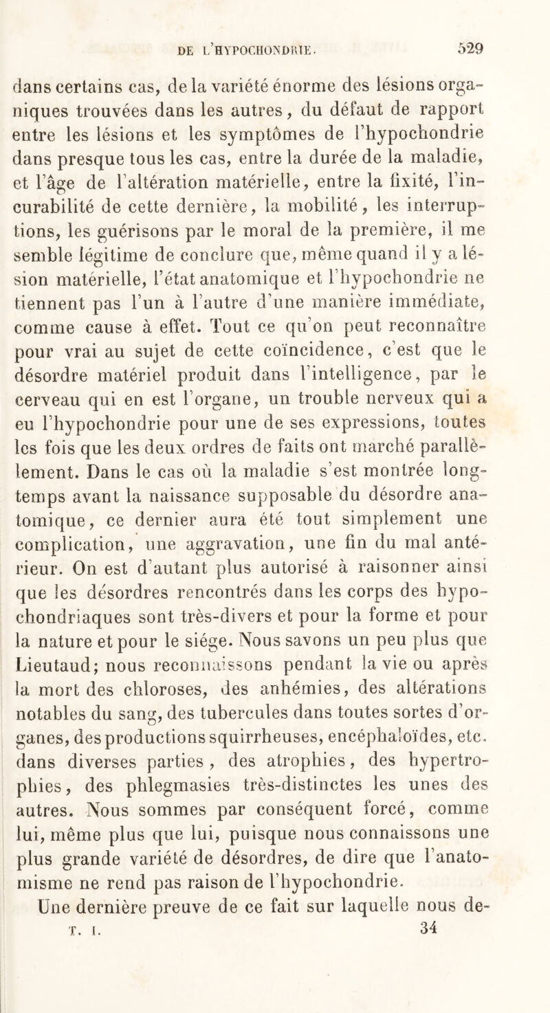 dans certains cas, de la variété énorme des lésions orga» niques trouvées dans les autres, du défaut de rapport entre les lésions et les symptômes de l’hypochondrie dans presque tous les cas, entre la durée de la maladie, et l’âge de l altération matérielle, entre la fixité, Fin-' curabilité de cette dernière, la mobilité, les interrup¬ tions, les guérisons par le moral de la première, il me semble légitime de conclure que, même quand il y a lé¬ sion matérielle, l’état anatomique et l’hypochondrie ne tiennent pas lun à l’autre d’une manière immédiate, comme cause à effet. Tout ce qu’on peut reconnaître pour vrai au sujet de cette coïncidence, c’est que le désordre matériel produit dans l’intelligence, par le cerveau qui en est l’organe, un trouble nerveux qui a eu l’hypochondrie pour une de ses expressions, toutes les fois que les deux ordres de faits ont marché parallè¬ lement. Dans le cas où la maladie s’est montrée long¬ temps avant la naissance supposable du désordre ana¬ tomique, ce dernier aura été tout simplement une complication, une aggravation, une fin du mal anté¬ rieur. On est d’autant plus autorisé à raisonner ainsi que les désordres rencontrés dans les corps des bypo- chondriaques sont très-divers et pour la forme et pour la nature et pour le siège. Nous savons un peu plus que Lieutaud; nous reconnaissons pendant la vie ou après la mort des chloroses, des anhémies, des altérations notables du sang, des tubercules dans toutes sortes d’or¬ ganes, des productions squirrheuses, encéphaloïdes, etc. dans diverses parties , des atrophies, des hypertro¬ phies, des phlegmasies très-distinctes les unes des autres. Nous sommes par conséquent forcé, comme lui, même plus que lui, puisque nous connaissons une plus grande variété de désordres, de dire que l’anato- misme ne rend pas raison de l’hypochondrie. Une dernière preuve de ce fait sur laquelle nous de- r. i. 34