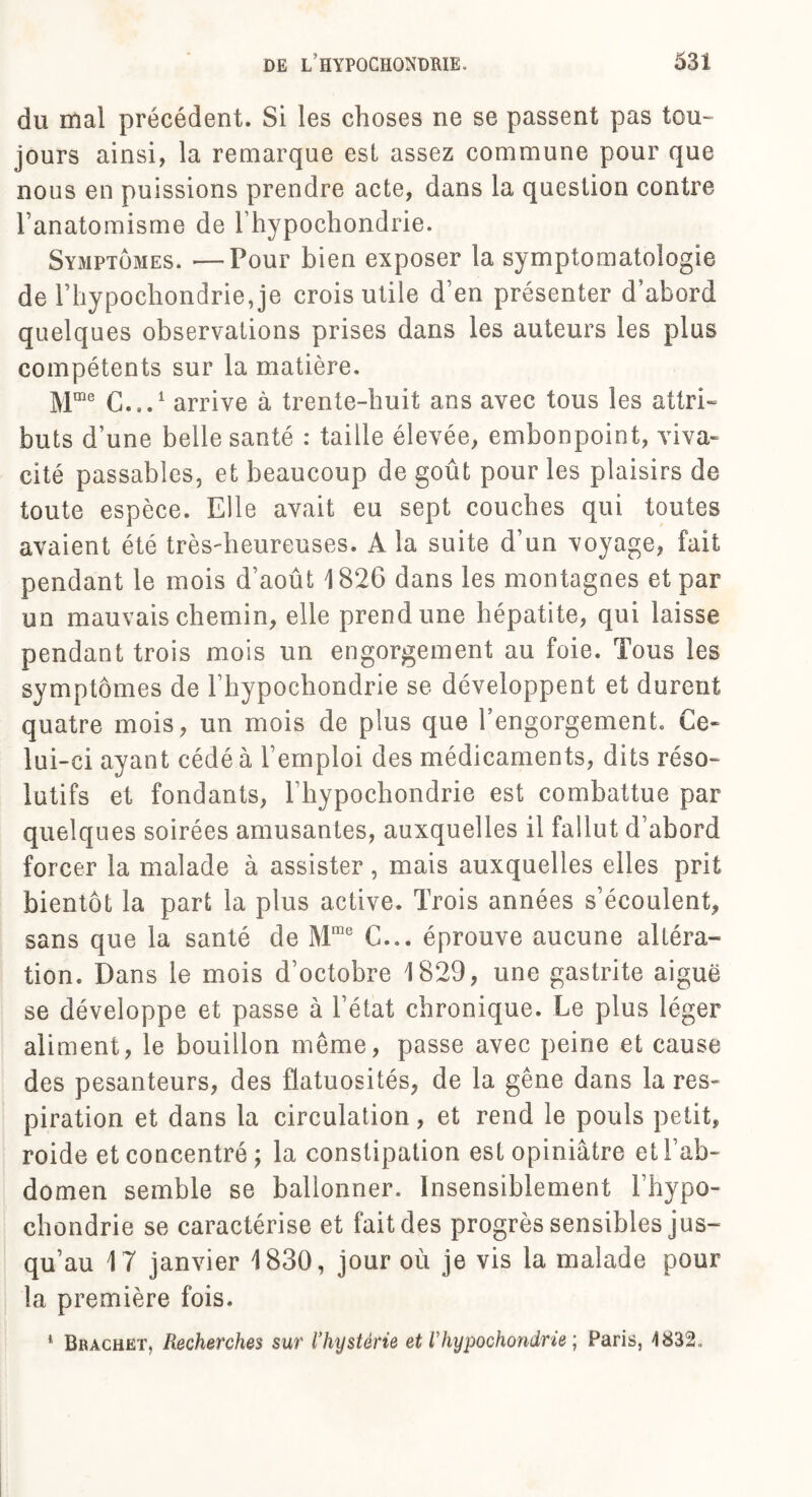 du mal précédent. Si les choses ne se passent pas tou¬ jours ainsi, la remarque est assez commune pour que nous en puissions prendre acte, dans la question contre l’anatomisme de l’hypochondrie. Symptômes. —Pour bien exposer la symptomatologie de rhypochondrie, je crois utile d’en présenter d’abord quelques observations prises dans les auteurs les plus compétents sur la matière. Mme C...1 arrive à trente-huit ans avec tous les attri¬ buts d’une belle santé : taille élevée, embonpoint, viva¬ cité passables, et beaucoup de goût pour les plaisirs de toute espèce. Elle avait eu sept couches qui toutes avaient été très-heureuses. A la suite d’un voyage, fait pendant le mois d’août 1826 dans les montagnes et par un mauvais chemin, elle prend une hépatite, qui laisse pendant trois mois un engorgement au foie. Tous les symptômes de l’hypochondrie se développent et durent quatre mois, un mois de plus que l’engorgement. Ce¬ lui-ci ayant cédé à l’emploi des médicaments, dits réso¬ lutifs et fondants, l’hypochondrie est combattue par quelques soirées amusantes, auxquelles il fallut d’abord forcer la malade à assister, mais auxquelles elles prit bientôt la part la plus active. Trois années s’écoulent, sans que la santé de Mme C... éprouve aucune altéra¬ tion. Dans le mois d’octobre 1829, une gastrite aiguë se développe et passe à l’état chronique. Le plus léger aliment, le bouillon même, passe avec peine et cause des pesanteurs, des flatuosités, de la gêne dans la res¬ piration et dans la circulation, et rend le pouls petit, roide et concentré ; la constipation est opiniâtre et l’ab¬ domen semble se ballonner. Insensiblement l’hypo¬ chondrie se caractérise et fait des progrès sensibles jus¬ qu’au 17 janvier 1830, jour où je vis la malade pour la première fois. * Brachet, Recherches sur l’hystérie et l’hypochondrie ; Paris, 4832,,