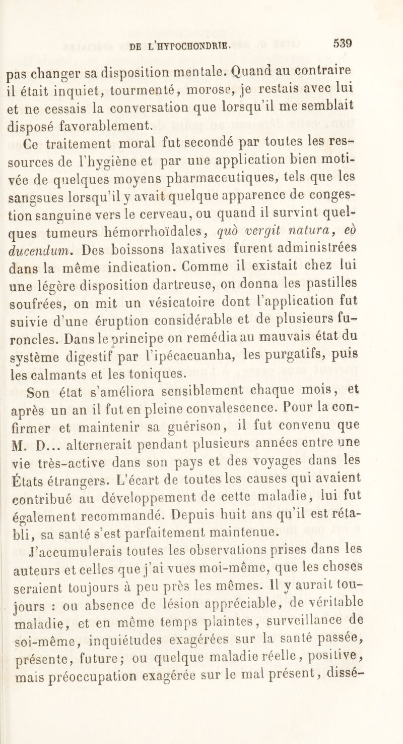 pas changer sa disposition mentale. Quand au contraire il était inquiet, tourmenté, morose, je restais avec lui et ne cessais la conversation que lorsqu’il me semblait disposé favorablement. Ce traitement moral fut secondé par toutes les res¬ sources de l’hygiène et par une application bien moti¬ vée de quelques moyens pharmaceutiques, tels que les sangsues lorsqu’il y avait quelque apparence de conges» tion sanguine vers le cerveau, ou quand il survint quel¬ ques tumeurs hémorrhoïdales, quo vergit natura, eo ducendum. Des boissons laxatives furent administrées dans la même indication. Comme il existait chez lui une légère disposition dartreuse, on donna les pastilles soufrées, on mit un vésicatoire dont l application fut suivie d’une éruption considérable et de plusieurs fu¬ roncles. Dans le principe on remédia au mauvais état du système digestif par l’ipécacuanha, les purgatifs, puis les calmants et les toniques. Son état s’améliora sensiblement chaque mois, et après un an il fut en pleine convalescence. Pour la con¬ firmer et maintenir sa guérison, il fut convenu que M. D... alternerait pendant plusieurs années entre une vie très-active dans son pays et des voyages dans les États étrangers. L’écart de toutes les causes qui avaient contribué au développement de cette maladie, lui fut également recommandé. Depuis huit ans qu’il est réta¬ bli, sa santé s’est parfaitement maintenue. J’accumulerais toutes les observations prises dans les auteurs et celles que j’ai vues moi-même, que les choses seraient toujours à peu près les mêmes. Il y aurait tou¬ jours : ou absence de lésion appréciable, de véritable maladie, et en même temps plaintes, surveillance de soi-même, inquiétudes exagérées sur la santé passée, présente, future; ou quelque maladie réelle, positive, mais préoccupation exagérée sur le mal présent, disse-