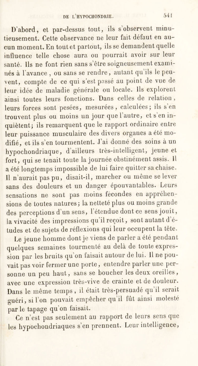 D'abord, et par-dessus tout, ils s’observent minu¬ tieusement. Cette observance ne leur fait défaut en au¬ cun moment. En tout et partout, ils se demandent quelle influence telle chose aura ou pourrait avoir sur leur santé, lis ne font rien sans s être soigneusement exami¬ nés à Lavance , ou sans se rendre, autant qu ils le peu¬ vent, compte de ce qui s’est passé au point de vue de leur idée de maladie générale ou locale, ils explorent ainsi toutes leurs fonctions. Dans celles de relation , leurs forces sont pesées, mesurées, calculées; ils s’en trouvent plus ou moins un jour que l’autre, et s’en in¬ quiètent; ils remarquent que le rapport ordinaire entre leur puissance musculaire des divers organes a été mo¬ difié, et ils s’en tourmentent. J’ai donné des soins à un hypochondriaque, d’ailleurs très-intelligent, jeune et fort, qui se tenait toute la journée obstinément assis. Il a été longtemps impossible de lui faire quitter sa chaise. Il n’aurait pas pu, disait-il, marcher ou même se lever sans des douleurs et un danger épouvantables. Leurs sensations ne sont pas moins fécondés en appréhen¬ sions de toutes natures; la netteté plus ou moins grande des perceptions d’un sens, 1 étendue dont ce sens jouit, la vivacité des impressions qu’il reçoit, sont autant d’é¬ tudes et de sujets de réflexions qui leur occupent la tête. Le jeune homme dont je viens de parler a été pendant quelques semaines tourmenté au delà de toute expres¬ sion par les bruits qu’on faisait autour de lui. 11 ne pou¬ vait pas voir fermer une porte, entendre parler une per¬ sonne un peu haut, sans se boucher les deux oreilles, avec une expression très-vive de crainte et de douleur. Dans le même temps , il était très-persuadé qu’il serait guéri, si l’on pouvait empêcher qu’il fût ainsi molesté par le tapage qu’on faisait. Ce n’est pas seulement au rapport de leurs sens que les hypochondriaques s’en prennent. Leur intelligence,