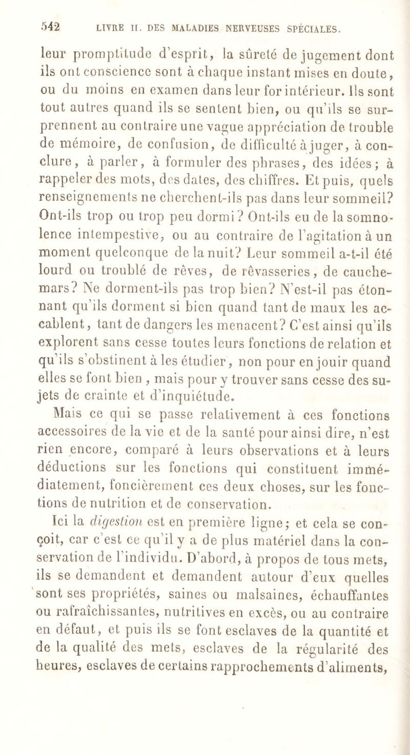 leur promptitude d’esprit, la sûreté de jugement dont ils ont conscience sont à chaque instant mises en doute, ou du moins en examen dans leur for intérieur. Ils sont tout autres quand ils se sentent bien, ou qu’ils se sur- prennent au contraire une vague appréciation de trouble de mémoire, de confusion, de difficulté à juger, à con¬ clure, à parler, à formuler des phrases, des idées; à rappeler clés mots, des dates, des chiffres. Et puis, quels renseignements ne cherchent-ils pas dans leur sommeil? Ont-ils trop ou trop peu dormi ? Ont-ils eu de lasomno* lence intempestive, ou au contraire de l’agitation à un moment quelconque de la nuit? Leur sommeil a-t-il été lourd, ou troublé de rêves, de rêvasseries, de cauche¬ mars? Ne dorment-ils pas trop bien? N’est-il pas éton¬ nant qu’ils dorment si bien quand tant de maux les ac¬ cablent , tant de dangers les menacent? C’est ainsi qu’ils explorent sans cesse toutes leurs fonctions de relation et qu’ils s obstinent à les étudier, non pour en jouir quand elles se font bien , mais pour y trouver sans cesse des su¬ jets de crainte et d’inquiétude. Mais ce qui se passe relativement à ces fonctions accessoires de la vie et de la santé pour ainsi dire, n’est rien encore, comparé à leurs observations et à leurs déductions sur les fonctions qui constituent immé¬ diatement, foncièrement ces deux choses, sur les fonc¬ tions de nutrition et de conservation. ici la digestion est en première ligne; et cela se con¬ çoit, car c’est ce qu’il y a de plus matériel dans la con¬ servation de 1 individu. D’abord, à propos de tous mets, iis se demandent et demandent autour d’eux quelles sont ses propriétés, saines ou malsaines, échauffantes ou rafraîchissantes, nutritives en excès, ou au contraire en défaut, et puis ils se font esclaves de la quantité et de la qualité des mets, esclaves de la régularité des heures, esclaves de certains rapprochements d’aliments,