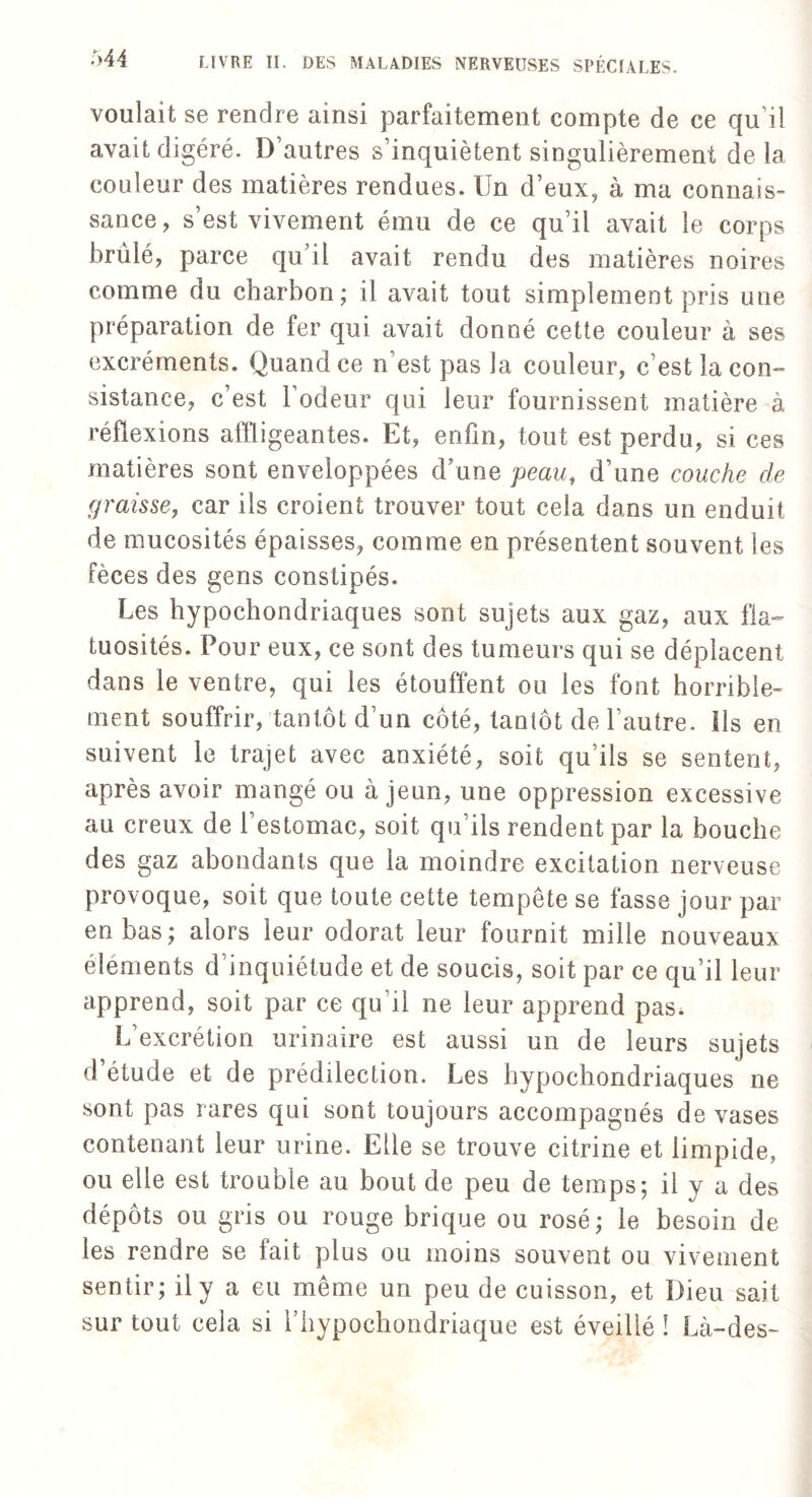 voulait se rendre ainsi parfaitement compte de ce qu’il avait digéré. D’autres s’inquiètent singulièrement de la couleur des matières rendues. Un d’eux, à ma connais¬ sance, s’est vivement ému de ce qu’il avait le corps brûlé, parce qu’il avait rendu des matières noires comme du charbon; il avait tout simplement pris une préparation de fer qui avait donné cette couleur à ses excréments. Quand ce n’est pas la couleur, c’est la con¬ sistance, c’est l’odeur qui leur fournissent matière à réflexions affligeantes. Et, enfin, tout est perdu, si ces matières sont enveloppées d’une peau, d’une couche cle graisse, car ils croient trouver tout cela dans un enduit de mucosités épaisses, comme en présentent souvent les fèces des gens constipés. Les hypochondriaques sont sujets aux gaz, aux fla¬ tuosités. Pour eux, ce sont des tumeurs qui se déplacent dans le ventre, qui les étouffent ou les font horrible¬ ment souffrir, tantôt d’un côté, tantôt de l’autre. Ils en suivent le trajet avec anxiété, soit qu’ils se sentent, après avoir mangé ou à jeun, une oppression excessive au creux de l'estomac, soit qu’ils rendent par la bouche des gaz abondants que la moindre excitation nerveuse provoque, soit que toute cette tempête se fasse jour par en bas; alors leur odorat leur fournit mille nouveaux éléments d’inquiétude et de soucis, soit par ce qu’il leur apprend, soit par ce qu'il ne leur apprend pas. L’excrétion urinaire est aussi un de leurs sujets d’étude et de prédilection. Les hypochondriaques ne sont pas rares qui sont toujours accompagnés de vases contenant leur urine. Elle se trouve citrine et limpide, ou elle est trouble au bout de peu de temps; il y a des dépôts ou gris ou rouge brique ou rosé ; le besoin de les rendre se fait plus ou moins souvent ou vivement sentir; il y a eu même un peu de cuisson, et Dieu sait sur tout cela si riiypochondriaque est éveillé ! Là-des~