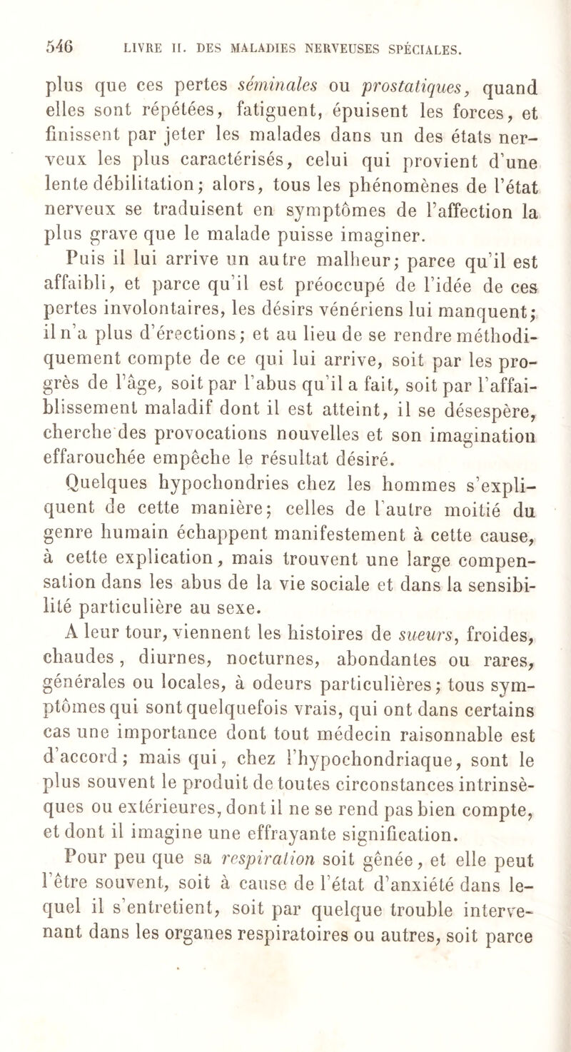 plus que ces pertes séminales ou prostatiques, quand elles sont répétées, fatiguent, épuisent les forces, et finissent par jeter les malades dans un des états ner¬ veux les plus caractérisés, celui qui provient d’une lente débilitation; alors, tous les phénomènes de l’état nerveux se traduisent en symptômes de l’affection la plus grave que le malade puisse imaginer. Puis il lui arrive un autre malheur; parce qu’il est affaibli, et parce qu’il est préoccupé de l’idée de ces pertes involontaires, les désirs vénériens lui manquent; il n’a plus d’érections; et au lieu de se rendre méthodi¬ quement compte de ce qui lui arrive, soit par les pro¬ grès de l’âge, soit par l’abus qu’il a fait, soit par l’affai¬ blissement maladif dont il est atteint, il se désespère, cherche des provocations nouvelles et son imagination effarouchée empêche le résultat désiré. Quelques hypochondries chez les hommes s’expli¬ quent de cette manière; celles de l’autre moitié du genre humain échappent manifestement à cette cause, à cette explication, mais trouvent une large compen¬ sation dans les abus de la vie sociale et dans la sensibi¬ lité particulière au sexe. À leur tour, viennent les histoires de sueurs, froides, chaudes, diurnes, nocturnes, abondantes ou rares, générales ou locales, à odeurs particulières; tous sym¬ ptômes qui sont quelquefois vrais, qui ont dans certains cas une importance dont tout médecin raisonnable est d’accord; mais qui, chez l’hypochondriaque, sont le plus souvent le produit de toutes circonstances intrinsè¬ ques ou extérieures, dont il ne se rend pas bien compte, et dont il imagine une effrayante signification. Pour peu que sa respiration soit gênée, et elle peut l’être souvent, soit à cause de l’état d’anxiété dans le¬ quel il s’entretient, soit par quelque trouble interve¬ nant dans les organes respiratoires ou autres, soit parce