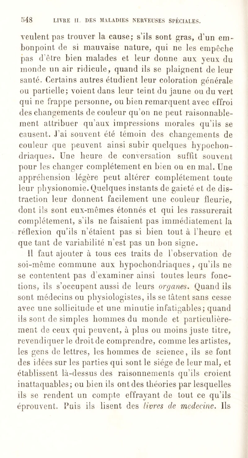 veulent pas trouver la cause; s’ils sont gras, d’un em¬ bonpoint de si mauvaise nature, qui ne les empêche pas d’être bien malades et leur donne aux yeux du inonde un air ridicule, quand ils se plaignent de leur santé. Certains autres étudient leur coloration générale ou partielle; voient dans leur teint du jaune ou du vert qui ne frappe personne, ou bien remarquent avec effroi des changements de couleur qu’on ne peut raisonnable¬ ment attribuer qu’aux impressions morales qu’ils se causent. J’ai souvent été témoin des changements de couleur que peuvent ainsi subir quelques hypochon- driaques. Une heure de conversation suffit souvent pour les changer complètement en bien ou en mal. Une appréhension légère peut altérer complètement toute leur physionomie. Quelques instants de gaieté et de dis¬ traction leur donnent facilement une couleur fleurie, dont ils sont eux-mêmes étonnés et qui les rassurerait complètement, s’ils ne faisaient pas immédiatement la réflexion qu’ils n’étaient pas si bien tout à l’heure et que tant de variabilité n’est pas un bon signe. U faut ajouter à tous ces traits de 1 observation de soi-même commune aux hypochondriaques, qu’ils ne se contentent pas d examiner ainsi toutes leurs fonc¬ tions, ils s’occupent aussi de leurs organes. Quand ils sont médecins ou physiologistes, ils se tâtent sans cesse avec une sollicitude et une minutie infatigables; quand ils sont de simples hommes du monde et particulière¬ ment de ceux qui peuvent, à plus ou moins juste titre, revendiquer le droit de comprendre, comme les artistes, les gens de lettres, les hommes de science, ils se font des idées sur les parties qui sont le siège de leur mal, et établissent là-dessus des raisonnements qu’ils croient inattaquables; ou bien ils ont des théories par lesquelles ils se rendent un compte effrayant de tout ce qu’ils éprouvent. Puis ils lisent des livres de médecine. Ils