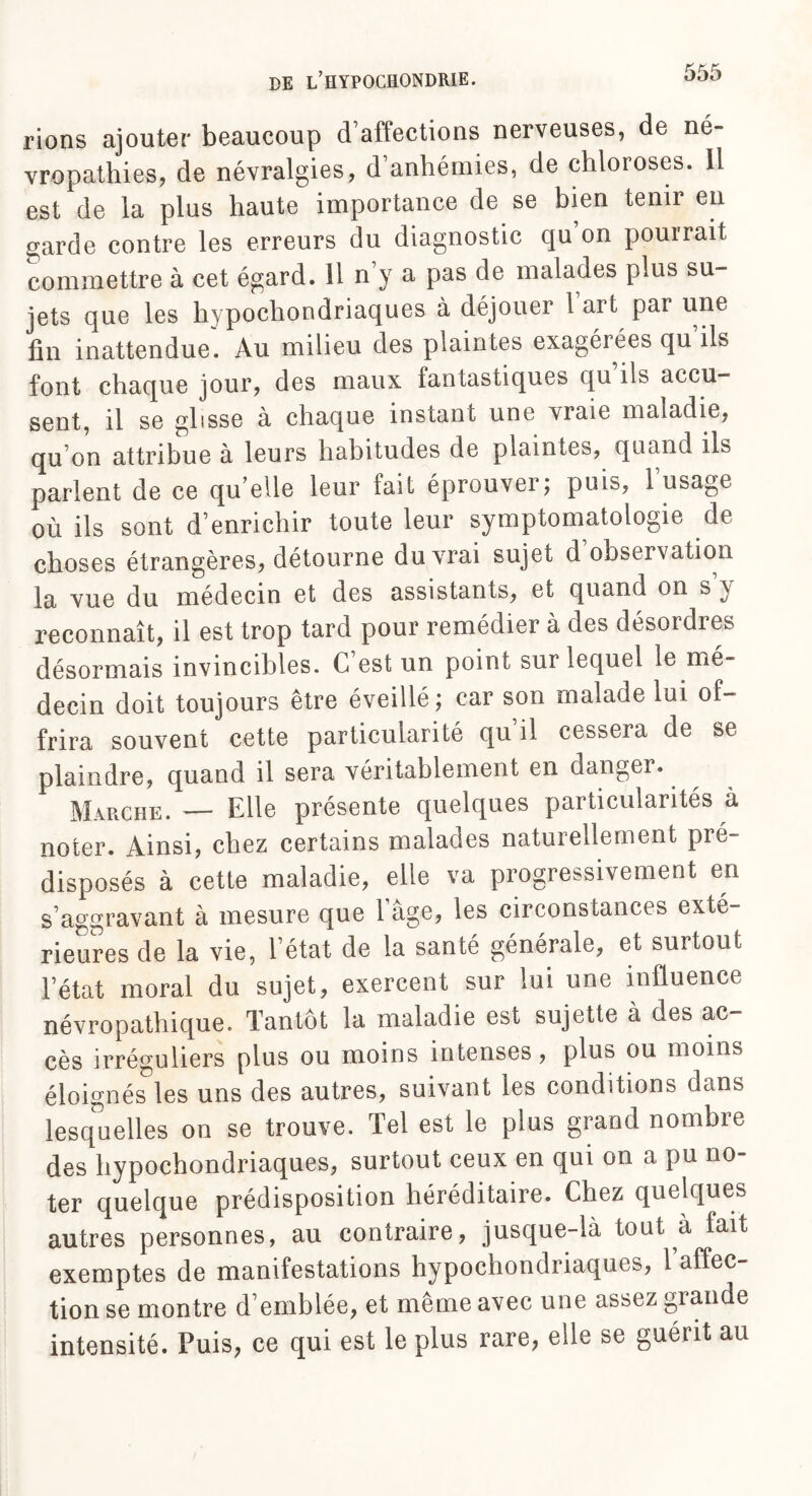 rions ajouter beaucoup d’affections nerveuses, de né¬ vropathies, de névralgies, d’anhémies, de chloroses. 11 est de la plus haute importance de se bien tenir en garde contre les erreurs du diagnostic qu on pouirait commettre à cet égard. 11 n y a pas de malades plus su¬ jets que les hypochondriaques à déjouer 1 art par une fin inattendue. Au milieu des plaintes exagérées qu ils font chaque jour, des maux fantastiques qu ils accu¬ sent, il se glisse à chaque instant une vraie maladie, qu on attribue à leurs habitudes de plaintes, quand ils parlent de ce qu elle leur fait éprouvei ; puis, 1 usage où ils sont d’enrichir toute leur symptomatologie de choses étrangères, détourne du vrai sujet d observation la vue du médecin et des assistants, et quand on s ^ reconnaît, il est trop tard pour remédier à des désoidres désormais invincibles. C est un point sur lequel le me decin doit toujours être éveillé; car son malade lui of¬ frira souvent cette particularité qu il cessera de se plaindre, quand il sera véritablement en danger. Marche. — Elle présente quelques particularités à noter. Ainsi, chez certains malades naturellement pré¬ disposés à cette maladie, elle va progressivement en s’aggravant à mesure que l’âge, les circonstances exté¬ rieures de la vie, l’état de la santé générale, et surtout l’état moral du sujet, exercent sur lui une influence névropathique. Tantôt la maladie est sujette à des ac¬ cès irréguliers plus ou moins intenses, plus ou moins éloignés les uns des autres, suivant les conditions dans lesquelles on se trouve. Tel est le plus grand nombre des hypochondriaques, surtout ceux en qui on a pu no¬ ter quelque prédisposition héréditaire. Chez quelques autres personnes, au contraire, jusque-là tout à fait exemptes de manifestations hypochondriaques, 1 affec¬ tion se montre d’emblée, et même avec une assez grande intensité. Puis, ce qui est le plus rare, elle se guérit au