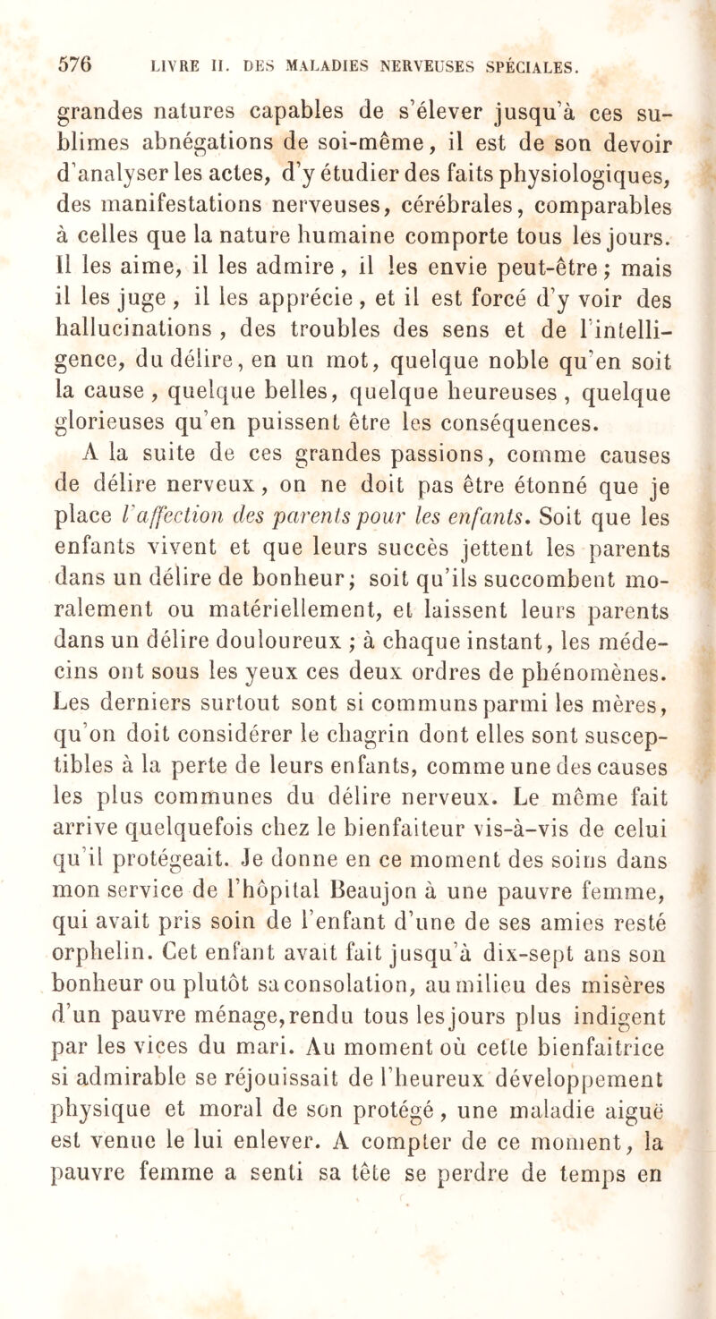 grandes natures capables de s’élever jusqu’à ces su¬ blimes abnégations de soi-même, il est de son devoir d’analyser les actes, d’y étudier des faits physiologiques, des manifestations nerveuses, cérébrales, comparables à celles que la nature humaine comporte tous les jours, il les aime, il les admire , il les envie peut-être ; mais il les juge , il les apprécie , et il est forcé d’y voir des hallucinations , des troubles des sens et de l’intelli¬ gence, du délire, en un mot, quelque noble qu’en soit la cause, quelque belles, quelque heureuses, quelque glorieuses qu’en puissent être les conséquences. A la suite de ces grandes passions, comme causes de délire nerveux, on ne doit pas être étonné que je place Vaffection des parents pour les enfants. Soit que les enfants vivent et que leurs succès jettent les parents dans un délire de bonheur; soit qu’ils succombent mo¬ ralement ou matériellement, et laissent leurs parents dans un délire douloureux ; à chaque instant, les méde¬ cins ont sous les yeux ces deux ordres de phénomènes. Les derniers surtout sont si communs parmi les mères , qu’on doit considérer le chagrin dont elles sont suscep¬ tibles à la perte de leurs enfants, comme une des causes les plus communes du délire nerveux. Le même fait arrive quelquefois chez le bienfaiteur vis-à-vis de celui qu’il protégeait. Je donne en ce moment des soins dans mon service de l’hôpital Beaujon à une pauvre femme, qui avait pris soin de l’enfant d’une de ses amies resté orphelin. Cet enfant avait fait jusqu’à dix-sept ans son bonheur ou plutôt sa consolation, au milieu des misères d’un pauvre ménage, rendu tous les jours plus indigent par les vices du mari. Au moment où cette bienfaitrice si admirable se réjouissait de l’heureux développement physique et moral de son protégé, une maladie aiguë est venue le lui enlever. A compter de ce moment, la pauvre femme a senti sa tête se perdre de temps en