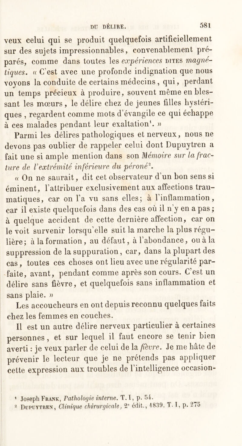 veux celui qui se produit quelquefois artificiellement sur des sujets impressionnables, convenablement pré¬ parés, comme dans toutes les expériences dites magné¬ tiques. « C'est avec une profonde indignation que nous voyons la conduite de certains médecins , qui, perdant un temps précieux à produire, souvent même en bles¬ sant les mœurs, le délire chez de jeunes filles hystéri¬ ques , regardent comme mots d'évangile ce qui échappe à ces malades pendant leur exaltation1. » Parmi les délires pathologiques et nerveux, nous ne devons pas oublier de rappeler celui dont Dupuytren a fait une si ample mention dans son Mémoire sur la frac¬ ture de Vextrémité inférieure du péroné2. « On ne saurait, dit cet observateur d’un bon sens si éminent, l’attribuer exclusivement aux affections trau¬ matiques, car on fa vu sans elles; à l'inflammation, car il existe quelquefois dans des cas où il n’y en a pas; à quelque accident de cette dernière affection, car on le voit survenir lorsqu’elle suit la marche la plus régu¬ lière; à la formation, au défaut, à l’abondance, ou à la suppression de la suppuration, car, dans la plupart des cas , toutes ces choses ont lieu avec une régularité par¬ faite, avant, pendant comme après son cours. C’est un délire sans fièvre, et quelquefois sans inflammation et sans plaie. » Les accoucheurs en ont depuis reconnu quelques faits chez les femmes en couches. Il est un autre délire nerveux particulier à certaines personnes, et sur lequel il faut encore se tenir bien averti : je veux parler de celui de la fièvre. Je me hâte de prévenir le lecteur que je ne prétends pas appliquer cette expression aux troubles de l’intelligence occasion- 1 Joseph Frank, Pathologie interne. T.ï, p. 54. 2 Dupuytren, Clinique chirurgicale, 2e édit., 1839. T. I, p. 275