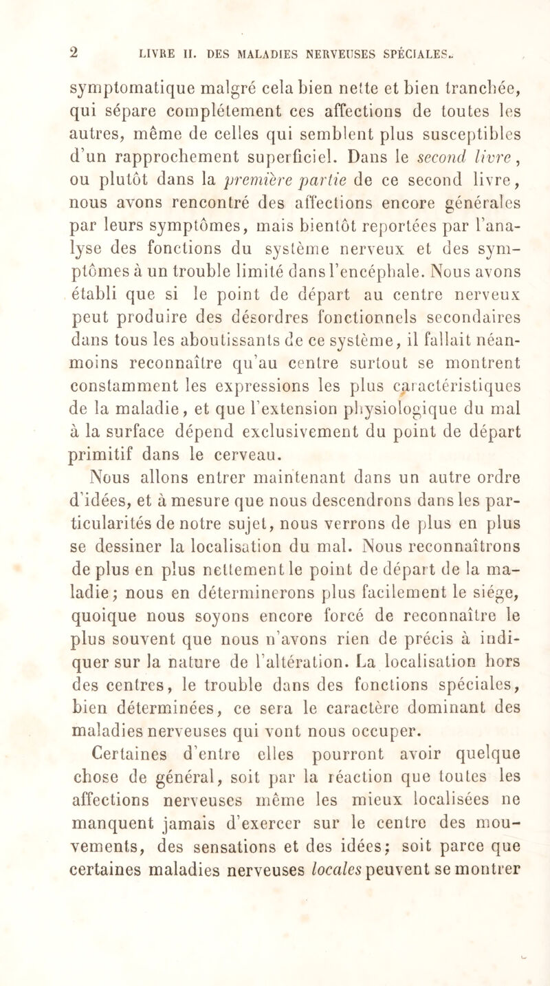 symptomatique malgré cela bien nette et bien tranchée, qui sépare complètement ces affections (le toutes les autres, même de celles qui semblent plus susceptibles d’un rapprochement superficiel. Dans le second livre, ou plutôt dans la première partie de ce second livre, nous avons rencontré des affections encore générales par leurs symptômes, mais bientôt reportées par l’ana¬ lyse des fonctions du système nerveux et des sym¬ ptômes à un trouble limité dans l’encéphale. Nous avons établi que si le point de départ au centre nerveux peut produire des désordres fonctionnels secondaires dans tous les aboutissants de ce système, il fallait néan¬ moins reconnaître qu’au centre surtout se montrent constamment les expressions les plus caractéristiques de la maladie, et que l extension physiologique du mal à la surface dépend exclusivement du point de départ primitif dans le cerveau. Nous allons entrer maintenant dans un autre ordre d’idées, et à mesure que nous descendrons dans les par¬ ticularités de notre sujet, nous verrons de plus en plus se dessiner la localisation du mal. Nous reconnaîtrons de plus en plus nettement le point de dépar t de la ma¬ ladie; nous en déterminerons plus facilement le siège, quoique nous soyons encore forcé de reconnaître le plus souvent que nous n’avons rien de précis à indi¬ quer sur la nature de l’altération. La localisation hors des centres, le trouble dans des fonctions spéciales, bien déterminées, ce sera le caractère dominant des maladies nerveuses qui vont nous occuper. Certaines d’entre elles pourront avoir quelque chose de général, soit par la réaction que toutes les affections nerveuses même les mieux localisées ne manquent jamais d’exercer sur le centre des mou¬ vements, des sensations et des idées; soit parce que certaines maladies nerveuses locales peuvent se montrer