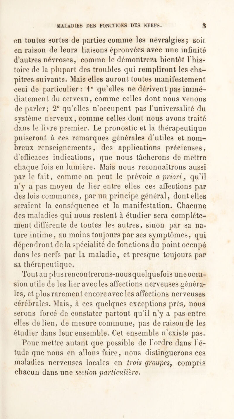 en toutes sortes de parties comme les névralgies ; soit en raison de leurs liaisons éprouvées avec une infinité d’autres névroses, comme le démontrera bientôt l’his¬ toire de la plupart des troubles qui rempliront les cha¬ pitres suivants. Mais elles auront toutes manifestement ceci de particulier: 1° qu’elles ne dérivent pas immé¬ diatement du cerveau, comme celles dont nous venons de parler; 2° qu’elles m occupent pas l’universalité du système nerveux, comme celles dont nous avons traité dans le livre premier. Le pronostic et la thérapeutique puiseront à ces remarques générales d’utiles et nom¬ breux renseignements, des applications précieuses, d’efficaces indications, que nous tâcherons de mettre chaque fois en lumière. Mais nous reconnaîtrons aussi par le fait, comme on peut le prévoir a prioriy qu’il n’y a pas moyen de lier entre elles ces affections par des lois communes, par un principe général, dont elles seraient la conséquence et la manifestation. Chacune des maladies qui nous restent à étudier sera complète¬ ment différente de toutes les autres, sinon par sa na¬ ture intime, au moins toujours par ses symptômes, qui dépendront de la spécialité de fonctions du point occupé dans les nerfs par la maladie, et presque toujours par sa thérapeutique. Tout.au plusrencontrerons-nous quelquefois une occa¬ sion utile de les lier avec les affections nerveuses généra¬ les, et plus rarement encore avec les affections nerveuses cérébrales. Mais, à ces quelques exceptions près, nous serons forcé de constater partout qu’il n’y a pas entre elles de lien, de mesure commune, pas de raison de les étudier dans leur ensemble. Cet ensemble n’existe pas. Pour mettre autant que possible de l’ordre dans l’é¬ tude que nous en allons faire, nous distinguerons ces maladies nerveuses locales en trois groupes, compris chacun dans une section particulière.